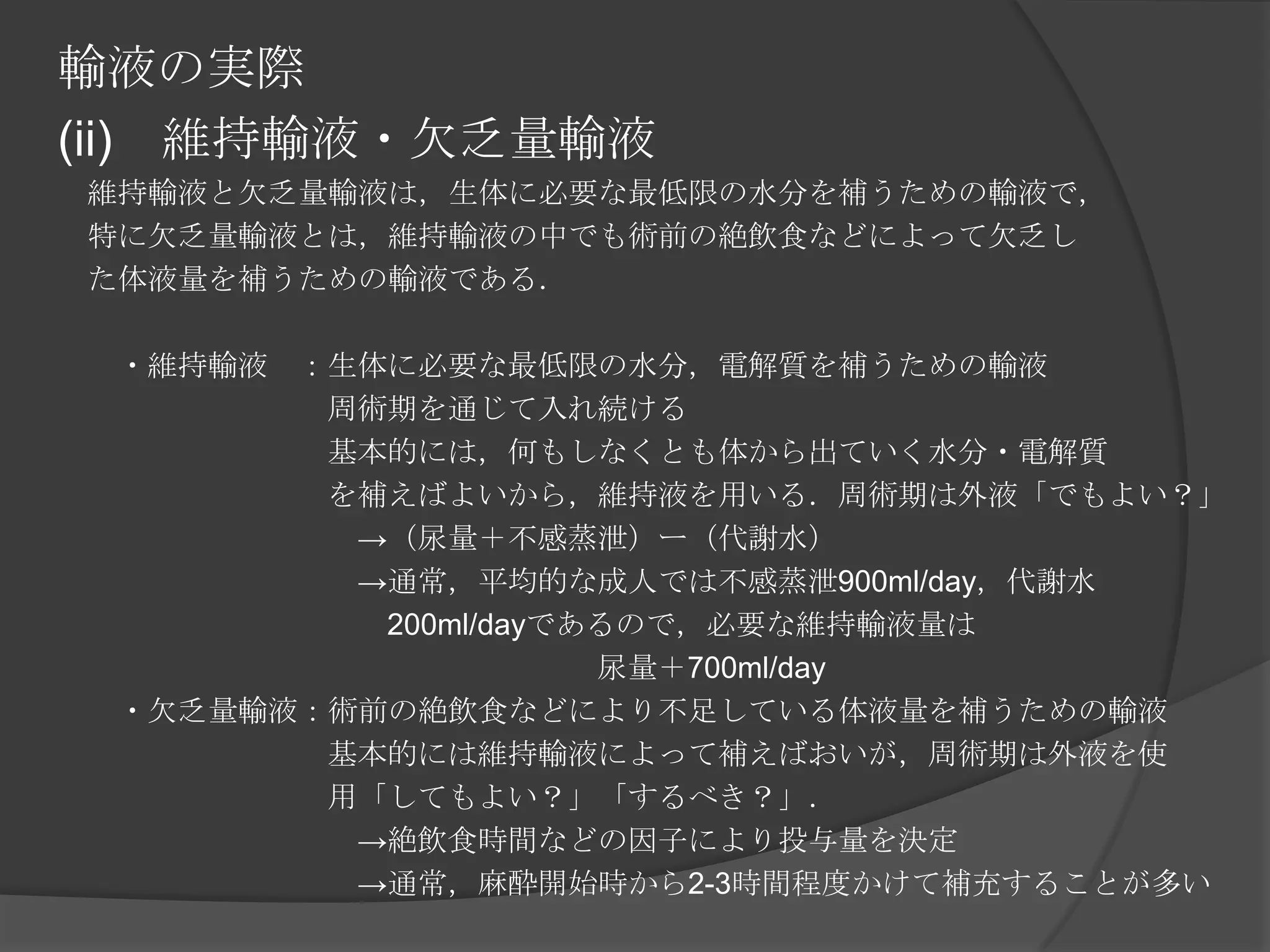 輸液の実際(ii)　維持輸液・欠乏量輸液　維持輸液と欠乏量輸液は，生体に必要な最低限の水分を補うための輸液で，　特に欠乏量輸液とは，維持輸液の中でも術前の絶飲食などによって欠乏し　た体液量を補うための輸液である．　　　・維持輸液　：生体に必要な最低限の水分，電解質を補うための輸液　　　　　　　　　周術期を通じて入れ続ける　　　　　　　　　基本的には，何もしなくとも体から出ていく水分・電解質　　　　　　　　　を補えばよいから，維持液を用いる．周術期は外液「でもよい？」　　　　　　　　　　->（尿量＋不感蒸泄）ー（代謝水）　　　　　　　　　　->通常，平均的な成人では不感蒸泄900ml/day，代謝水　　　　　　　　　　　200ml/dayであるので，必要な維持輸液量は　　　　　　　　　　　　　　　　　　尿量＋700ml/day　　・欠乏量輸液：術前の絶飲食などにより不足している体液量を補うための輸液　　　　　　　　　基本的には維持輸液によって補えばおいが，周術期は外液を使　　　　　　　　　用「してもよい？」「するべき？」．　　　　　　　　　　->絶飲食時間などの因子により投与量を決定　　　　　　　　　　->通常，麻酔開始時から2-3時間程度かけて補充することが多い