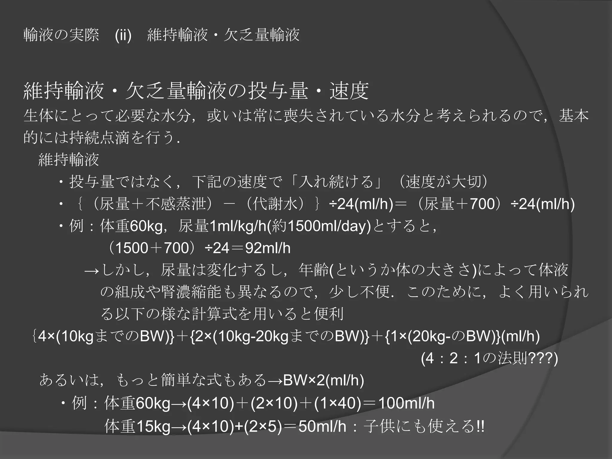輸液の実際　(ii)　維持輸液・欠乏量輸液維持輸液・欠乏量輸液の投与量・速度生体にとって必要な水分，或いは常に喪失されている水分と考えられるので，基本的には持続点滴を行う．　維持輸液　　・投与量ではなく，下記の速度で「入れ続ける」（速度が大切）　　・｛（尿量＋不感蒸泄）－（代謝水）｝÷24(ml/h)＝（尿量＋700）÷24(ml/h)　　・例：体重60kg，尿量1ml/kg/h(約1500ml/day)とすると，　　　　　（1500＋700）÷24＝92ml/h　　　　->しかし，尿量は変化するし，年齢(というか体の大きさ)によって体液　　　　　の組成や腎濃縮能も異なるので，少し不便．このために，よく用いられ　　　　　る以下の様な計算式を用いると便利｛4×(10kgまでのBW)}＋{2×(10kg-20kgまでのBW)}＋{1×(20kg-のBW)}(ml/h) 　　　　　　　　　　　　　　　　　　　　　　　　　　(4：2：1の法則???)　あるいは，もっと簡単な式もある->BW×2(ml/h)　　・例：体重60kg->(4×10)＋(2×10)＋(1×40)＝100ml/h　　　　　体重15kg->(4×10)+(2×5)＝50ml/h：子供にも使える!!