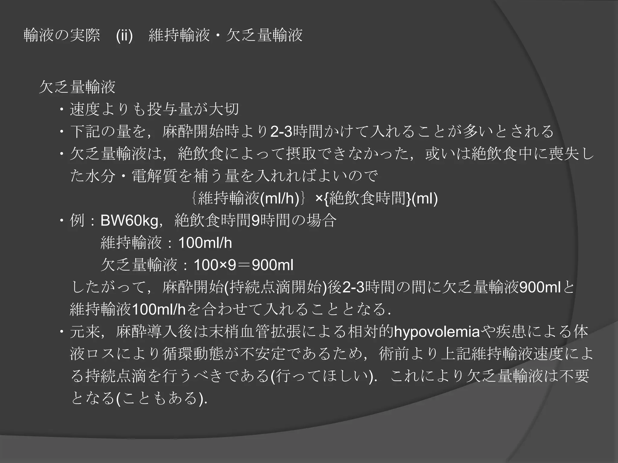 輸液の実際　(ii)　維持輸液・欠乏量輸液　欠乏量輸液　　・速度よりも投与量が大切　　・下記の量を，麻酔開始時より2-3時間かけて入れることが多いとされる　　・欠乏量輸液は，絶飲食によって摂取できなかった，或いは絶飲食中に喪失し　　　た水分・電解質を補う量を入れればよいので｛維持輸液(ml/h)｝×{絶飲食時間}(ml)　　・例：BW60kg，絶飲食時間9時間の場合　　　　　維持輸液：100ml/h　　　　　欠乏量輸液：100×9＝900ml　　　したがって，麻酔開始(持続点滴開始)後2-3時間の間に欠乏量輸液900mlと　　　維持輸液100ml/hを合わせて入れることとなる．　　・元来，麻酔導入後は末梢血管拡張による相対的hypovolemiaや疾患による体　　　液ロスにより循環動態が不安定であるため，術前より上記維持輸液速度によ　　　る持続点滴を行うべきである(行ってほしい)．これにより欠乏量輸液は不要　　　となる(こともある)．