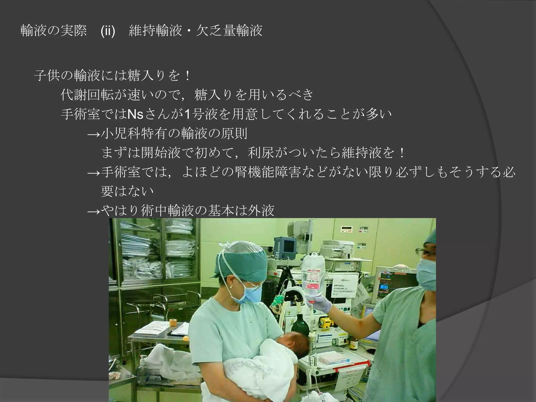 輸液の実際　(ii)　維持輸液・欠乏量輸液　子供の輸液には糖入りを！　　　代謝回転が速いので，糖入りを用いるべき　　　手術室ではNsさんが1号液を用意してくれることが多い　　　　　->小児科特有の輸液の原則　　　　　　まずは開始液で初めて，利尿がついたら維持液を！　　　　　->手術室では，よほどの腎機能障害などがない限り必ずしもそうする必　　　　　　要はない　　　　　->やはり術中輸液の基本は外液