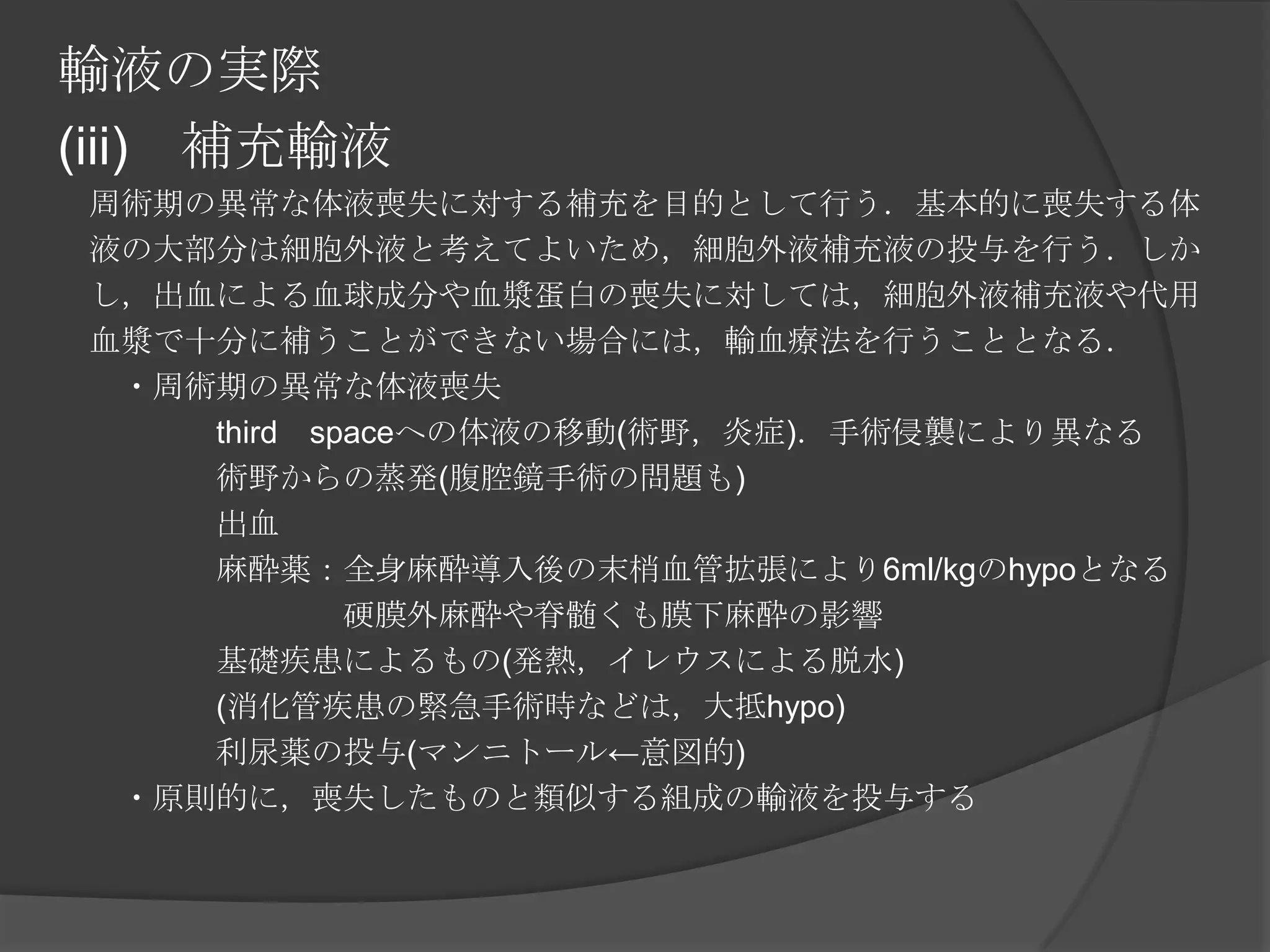 輸液の実際(iii)　補充輸液　周術期の異常な体液喪失に対する補充を目的として行う．基本的に喪失する体　液の大部分は細胞外液と考えてよいため，細胞外液補充液の投与を行う．しか　し，出血による血球成分や血漿蛋白の喪失に対しては，細胞外液補充液や代用　血漿で十分に補うことができない場合には，輸血療法を行うこととなる．　　・周術期の異常な体液喪失　　　　　third　spaceへの体液の移動(術野，炎症)．手術侵襲により異なる　　　　　術野からの蒸発(腹腔鏡手術の問題も)　　　　　出血　　　　　麻酔薬：全身麻酔導入後の末梢血管拡張により6ml/kgのhypoとなる　　　　　　　　　硬膜外麻酔や脊髄くも膜下麻酔の影響　　　　　基礎疾患によるもの(発熱，イレウスによる脱水)　　　　　(消化管疾患の緊急手術時などは，大抵hypo)　　　　　利尿薬の投与(マンニトール←意図的)　　・原則的に，喪失したものと類似する組成の輸液を投与する