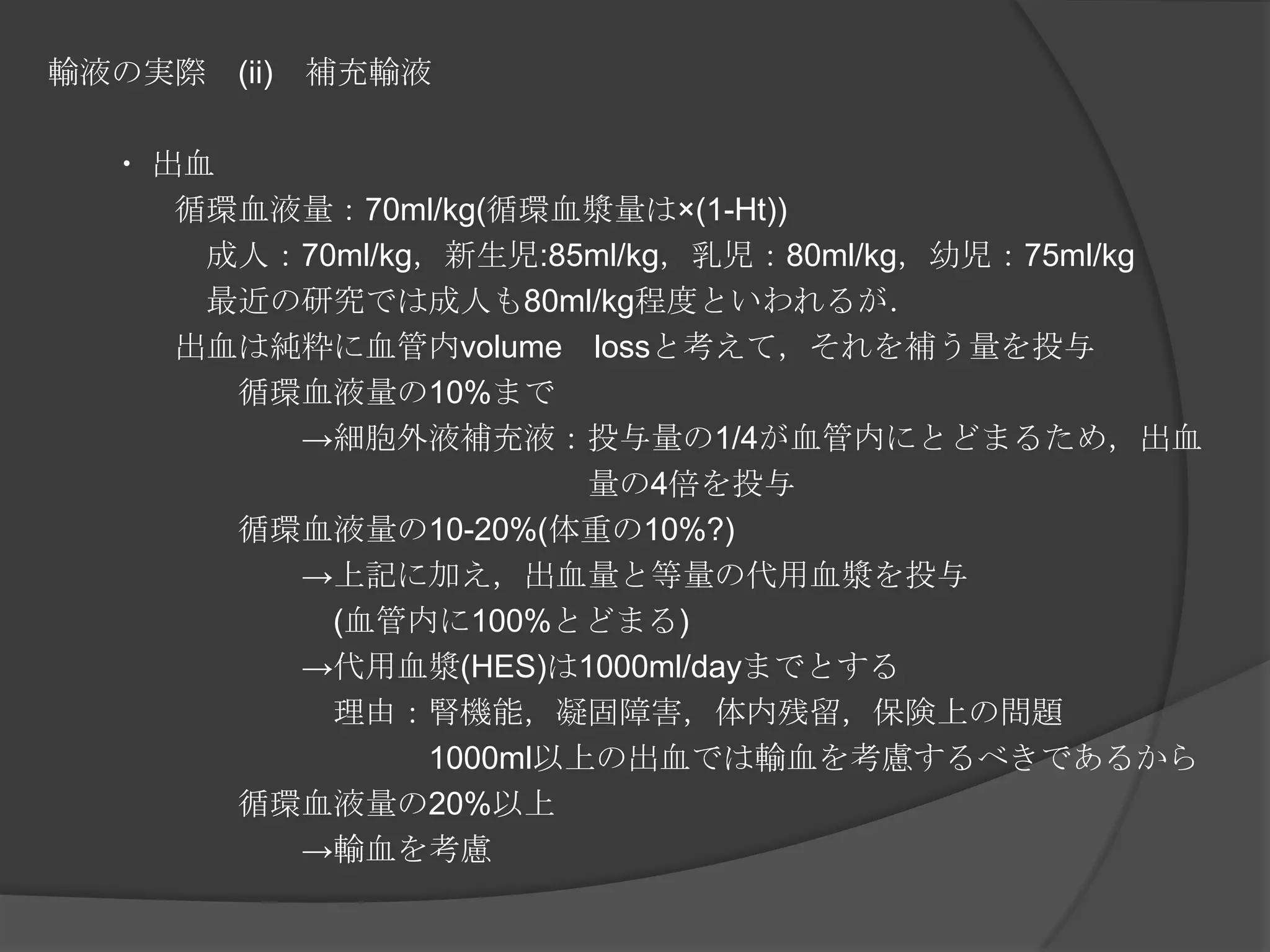 輸液の実際　(ii)　補充輸液　　・出血　　　　循環血液量：70ml/kg(循環血漿量は×(1-Ht))　　　　　成人：70ml/kg，新生児:85ml/kg，乳児：80ml/kg，幼児：75ml/kg　　　　　最近の研究では成人も80ml/kg程度といわれるが．　　　　出血は純粋に血管内volume　lossと考えて，それを補う量を投与　　　　　　循環血液量の10%まで　　　　　　　　->細胞外液補充液：投与量の1/4が血管内にとどまるため，出血　　　　　　　　　　　　　　　　　量の4倍を投与　　　　　　循環血液量の10-20%(体重の10%?)　　　　　　　　->上記に加え，出血量と等量の代用血漿を投与　　　　　　　　　(血管内に100%とどまる)　　　　　　　　->代用血漿(HES)は1000ml/dayまでとする　　　　　　　　　理由：腎機能，凝固障害，体内残留，保険上の問題　　　　　　　　　　　　1000ml以上の出血では輸血を考慮するべきであるから　　　　　　循環血液量の20%以上　　　　　　　　->輸血を考慮