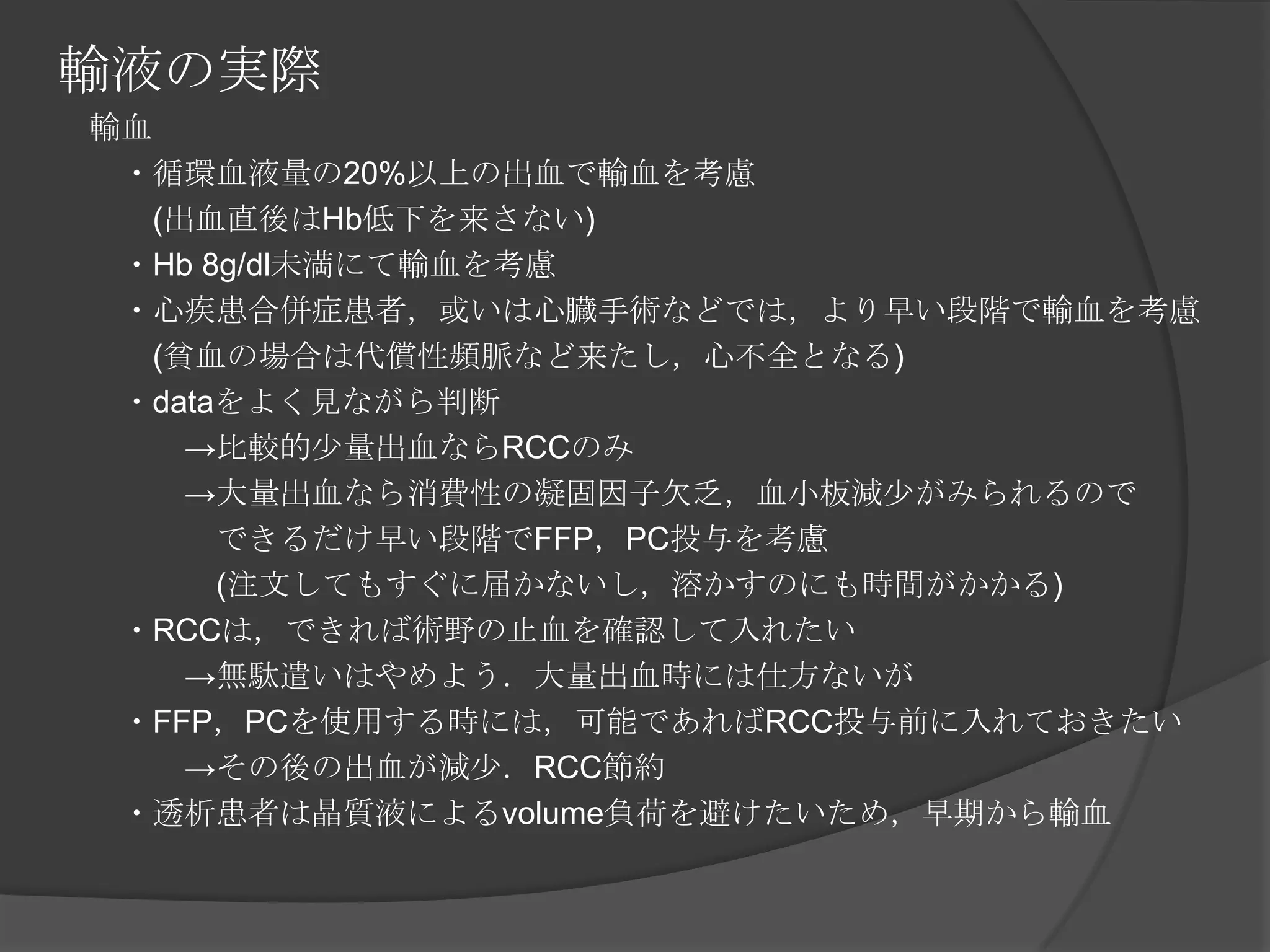 輸液の実際　輸血　　・循環血液量の20%以上の出血で輸血を考慮　　　(出血直後はHb低下を来さない)　　・Hb 8g/dl未満にて輸血を考慮　　・心疾患合併症患者，或いは心臓手術などでは，より早い段階で輸血を考慮　　　(貧血の場合は代償性頻脈など来たし，心不全となる)　　・dataをよく見ながら判断　　　　->比較的少量出血ならRCCのみ　　　　->大量出血なら消費性の凝固因子欠乏，血小板減少がみられるので　　　　　できるだけ早い段階でFFP，PC投与を考慮　　　　　(注文してもすぐに届かないし，溶かすのにも時間がかかる)　　・RCCは，できれば術野の止血を確認して入れたい　　　　->無駄遣いはやめよう．大量出血時には仕方ないが　　・FFP，PCを使用する時には，可能であればRCC投与前に入れておきたい　　　　->その後の出血が減少．RCC節約　　・透析患者は晶質液によるvolume負荷を避けたいため，早期から輸血