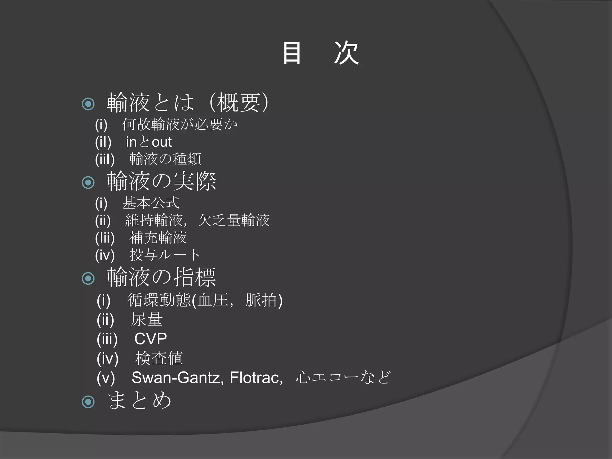 目　次輸液とは（概要）　(i)　何故輸液が必要か　　(iI)　inとout　(iiI)　輸液の種類輸液の実際　(i)　基本公式　　(ii)　維持輸液，欠乏量輸液　(Iii)　補充輸液　(iv)　投与ルート輸液の指標　(i)　循環動態(血圧，脈拍)　(ii)　尿量　(iii)　CVP　(iv)　検査値　(v)　Swan-Gantz, Flotrac，心エコーなどまとめ