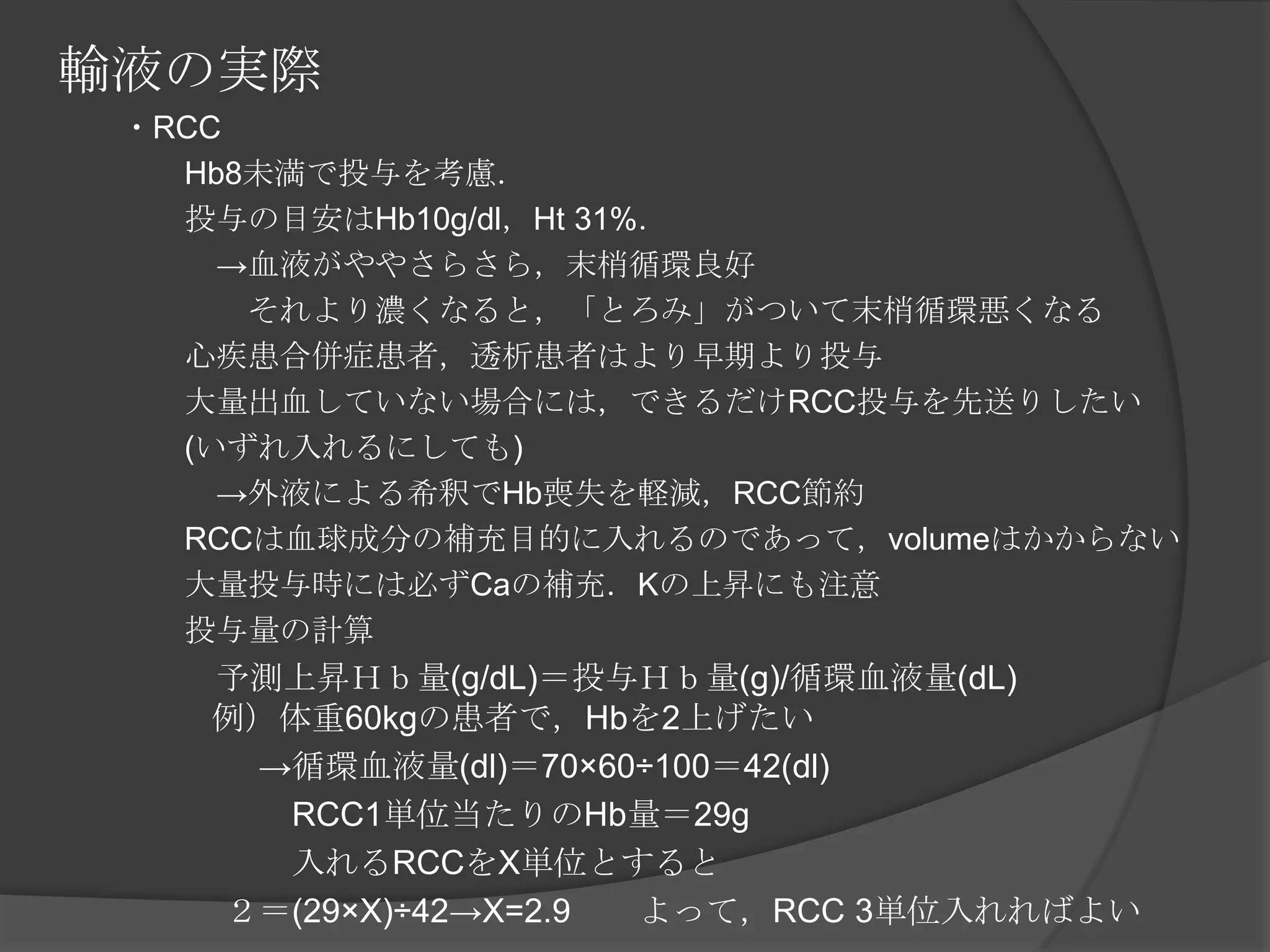 輸液の実際　　・RCC　　　　Hb8未満で投与を考慮．　　　　投与の目安はHb10g/dl，Ht 31%．　　　　　->血液がややさらさら，末梢循環良好　　　　　　それより濃くなると，「とろみ」がついて末梢循環悪くなる　　　　心疾患合併症患者，透析患者はより早期より投与　　　　大量出血していない場合には，できるだけRCC投与を先送りしたい　　　　(いずれ入れるにしても)　　　　　->外液による希釈でHb喪失を軽減，RCC節約　　　　RCCは血球成分の補充目的に入れるのであって，volumeはかからない　　　　大量投与時には必ずCaの補充．Kの上昇にも注意　　　　投与量の計算　　　　　予測上昇Ｈｂ量(g/dL)＝投与Ｈｂ量(g)/循環血液量(dL)　　　例）体重60kgの患者で，Hbを2上げたい　　　　　　->循環血液量(dl)＝70×60÷100＝42(dl)　　　　　　　RCC1単位当たりのHb量＝29g　　　　　　　入れるRCCをX単位とすると　　　　　２＝(29×X)÷42->X=2.9　　よって，RCC 3単位入れればよい