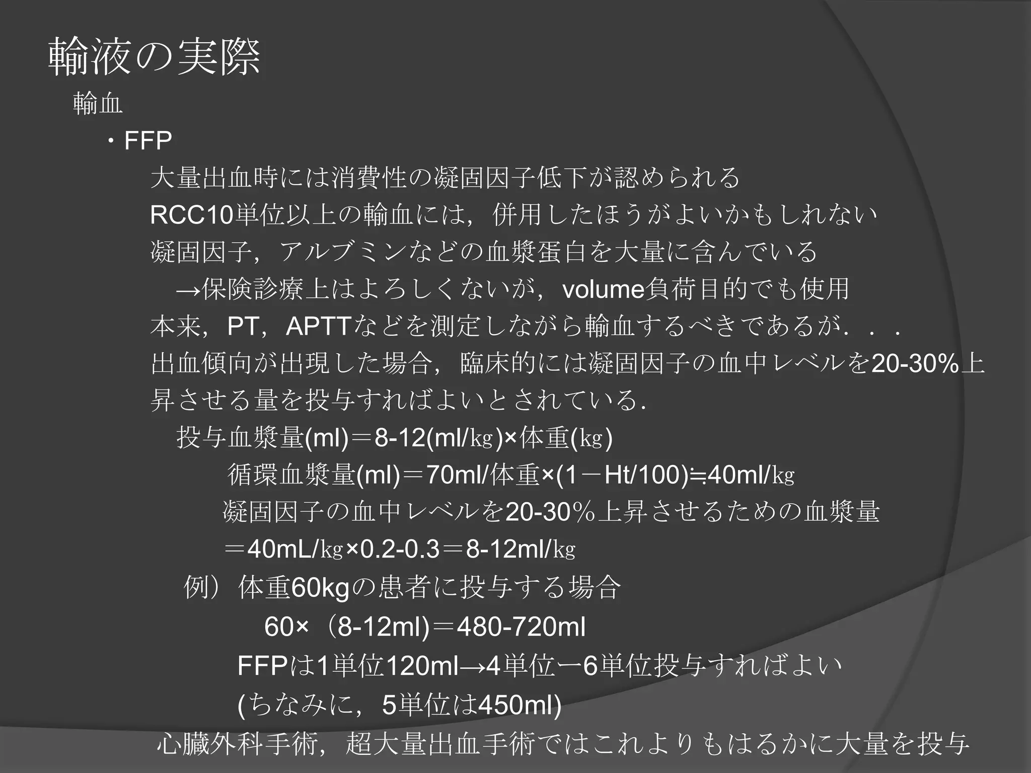 輸液の実際　輸血　　・FFP　　　　大量出血時には消費性の凝固因子低下が認められる　　　　RCC10単位以上の輸血には，併用したほうがよいかもしれない　　　　凝固因子，アルブミンなどの血漿蛋白を大量に含んでいる　　　　　->保険診療上はよろしくないが，volume負荷目的でも使用　　　　本来，PT，APTTなどを測定しながら輸血するべきであるが．．．　　　　出血傾向が出現した場合，臨床的には凝固因子の血中レベルを20-30%上　　　　昇させる量を投与すればよいとされている．　　　　　投与血漿量(ml)＝8-12(ml/㎏)×体重(㎏)　　　　　　　循環血漿量(ml)＝70ml/体重×(1－Ht/100)≒40ml/㎏ 　　　　　凝固因子の血中レベルを20-30％上昇させるための血漿量　　　　　＝40mL/㎏×0.2-0.3＝8-12ml/㎏ 　　　　　例）体重60kgの患者に投与する場合　　　　　　　　60×（8-12ml)＝480-720ml　　　　　　　FFPは1単位120ml->4単位ー6単位投与すればよい　　　　　　　(ちなみに，5単位は450ml)　　　　心臓外科手術，超大量出血手術ではこれよりもはるかに大量を投与