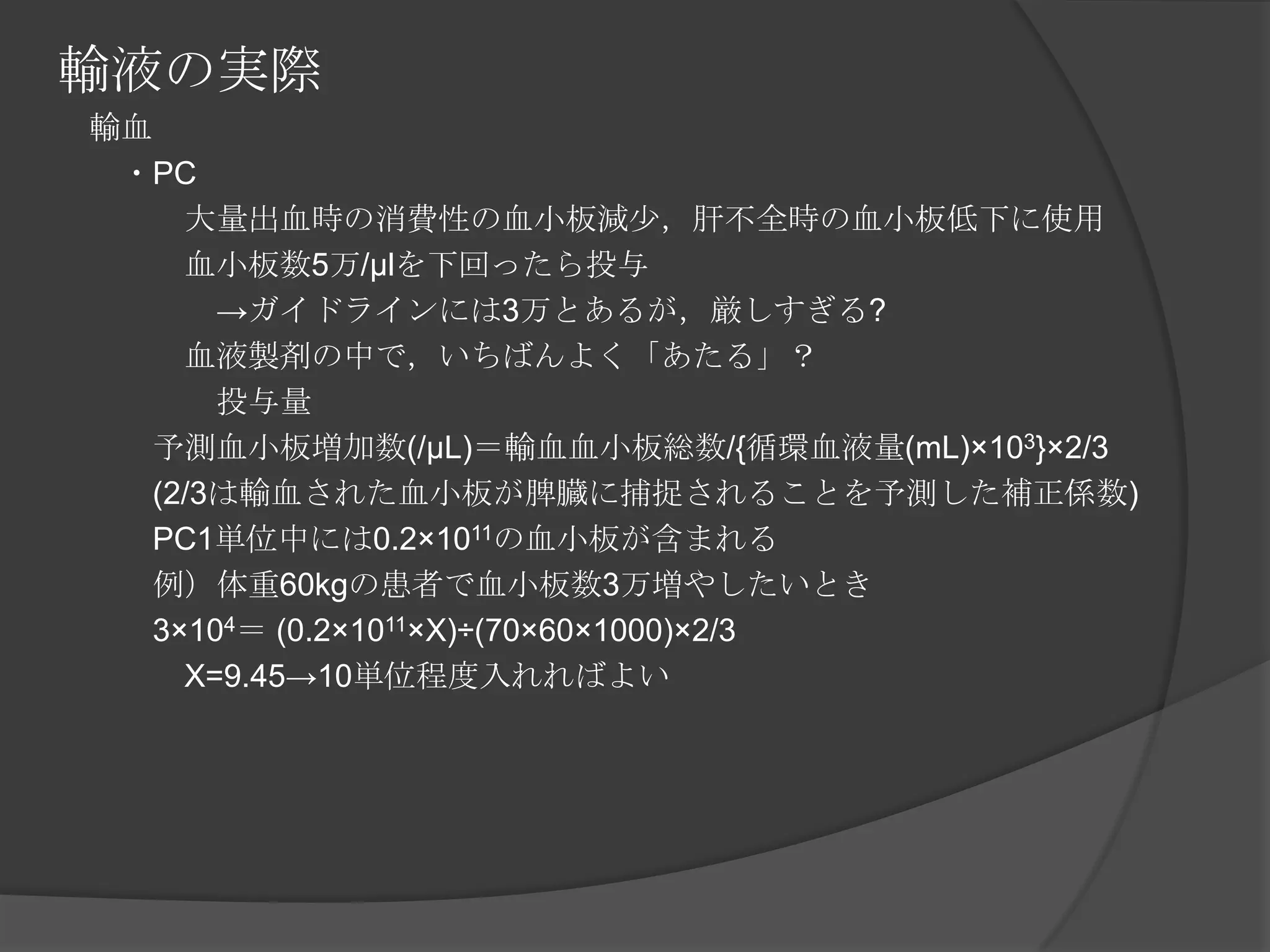 輸液の実際　輸血　　・PC　　　　大量出血時の消費性の血小板減少，肝不全時の血小板低下に使用　　　　血小板数5万/μlを下回ったら投与　　　　　->ガイドラインには3万とあるが，厳しすぎる?　　　　血液製剤の中で，いちばんよく「あたる」？　　　　　投与量　　　予測血小板増加数(/μL)＝輸血血小板総数/{循環血液量(mL)×103}×2/3　　　(2/3は輸血された血小板が脾臓に捕捉されることを予測した補正係数)　　　PC1単位中には0.2×1011の血小板が含まれる　　　例）体重60kgの患者で血小板数3万増やしたいとき　　　3×104＝ (0.2×1011×X)÷(70×60×1000)×2/3　　　　X=9.45->10単位程度入れればよい