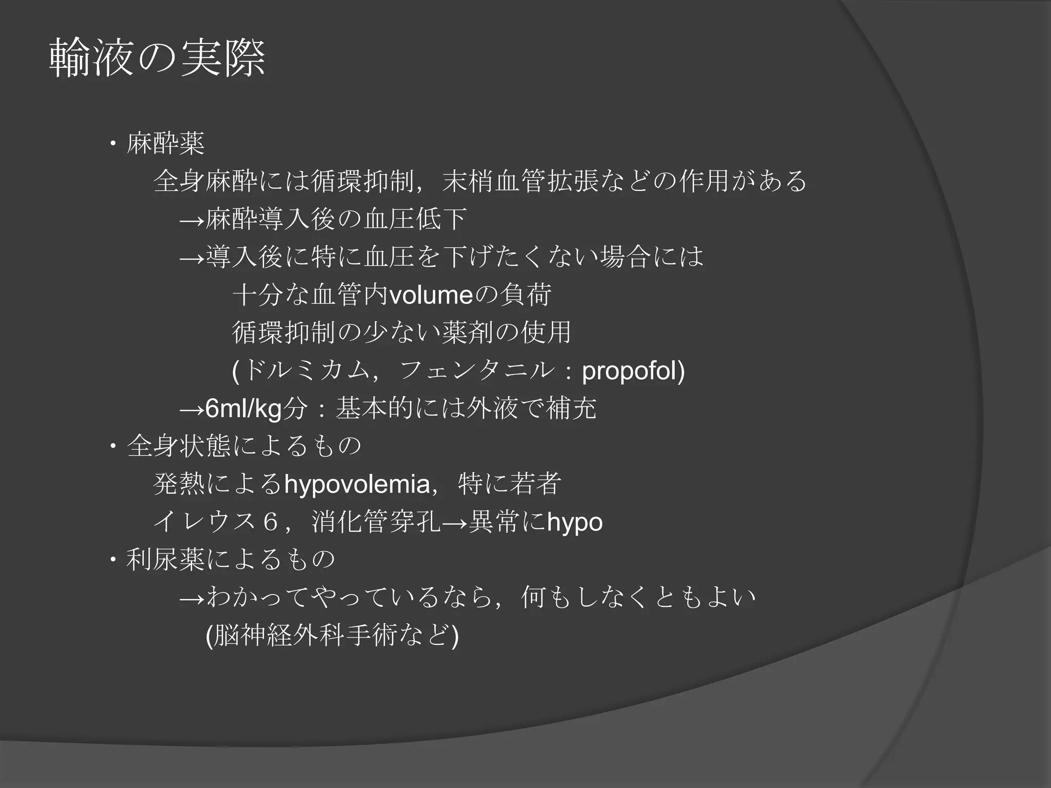 輸液の実際　　・麻酔薬　　　　全身麻酔には循環抑制，末梢血管拡張などの作用がある　　　　　->麻酔導入後の血圧低下　　　　　->導入後に特に血圧を下げたくない場合には　　　　　　　十分な血管内volumeの負荷　　　　　　　循環抑制の少ない薬剤の使用　　　　　　　(ドルミカム，フェンタニル：propofol)　　　　　->6ml/kg分：基本的には外液で補充　　・全身状態によるもの　　　　発熱によるhypovolemia，特に若者　　　　イレウス６，消化管穿孔->異常にhypo　　・利尿薬によるもの　　　　　->わかってやっているなら，何もしなくともよい　　　　　　(脳神経外科手術など)