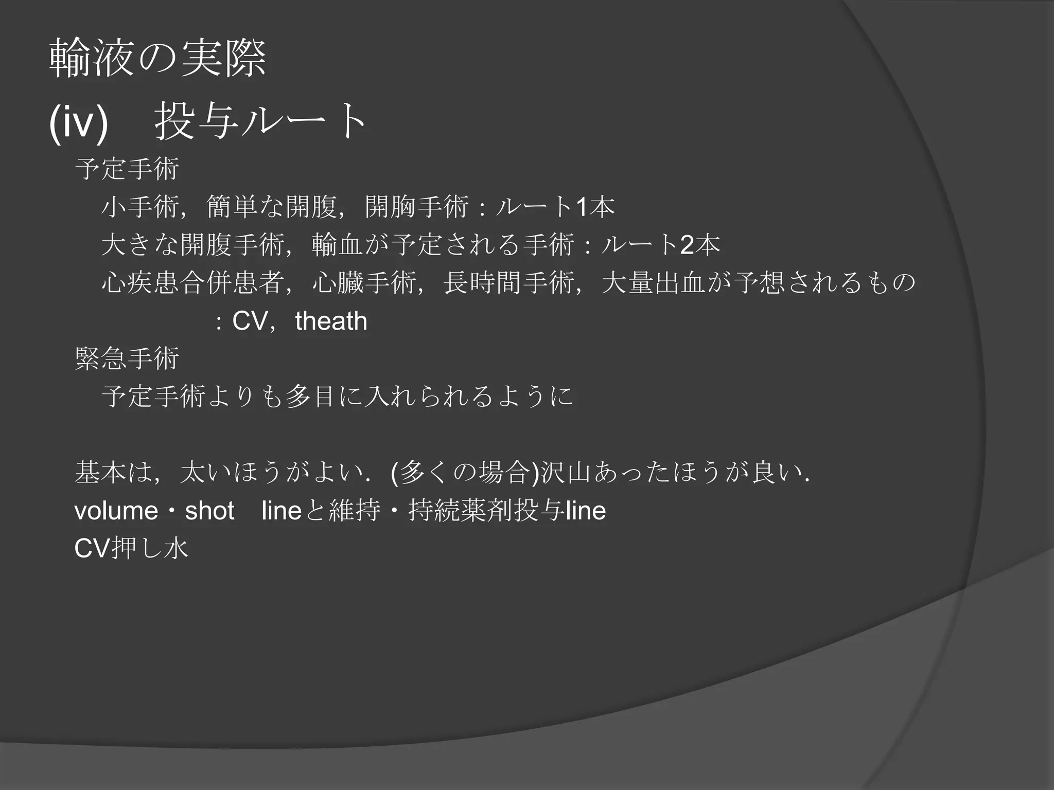 輸液の実際(iv)　投与ルート　予定手術　　小手術，簡単な開腹，開胸手術：ルート1本　　大きな開腹手術，輸血が予定される手術：ルート2本　　心疾患合併患者，心臓手術，長時間手術，大量出血が予想されるもの　　　　　　：CV，theath　緊急手術　　予定手術よりも多目に入れられるように　基本は，太いほうがよい．(多くの場合)沢山あったほうが良い．　volume・shot　lineと維持・持続薬剤投与line　CV押し水