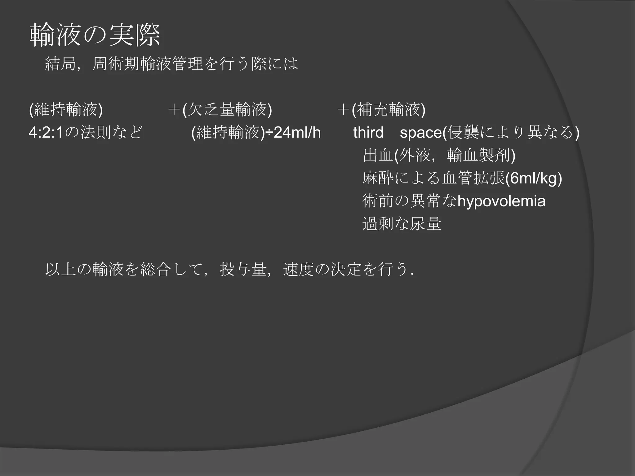 輸液の実際　結局，周術期輸液管理を行う際には(維持輸液)　　　　＋(欠乏量輸液)　　　　＋(補充輸液)4:2:1の法則など　　　(維持輸液)÷24ml/h　　third　space(侵襲により異なる)　　　　　　　　　　　　　　　　　　　　　出血(外液，輸血製剤)　　　　　　　　　　　　　　　　　　　　　麻酔による血管拡張(6ml/kg)　　　　　　　　　　　　　　　　　　　　　術前の異常なhypovolemia　　　　　　　　　　　　　　　　　　　　　過剰な尿量　以上の輸液を総合して，投与量，速度の決定を行う．　