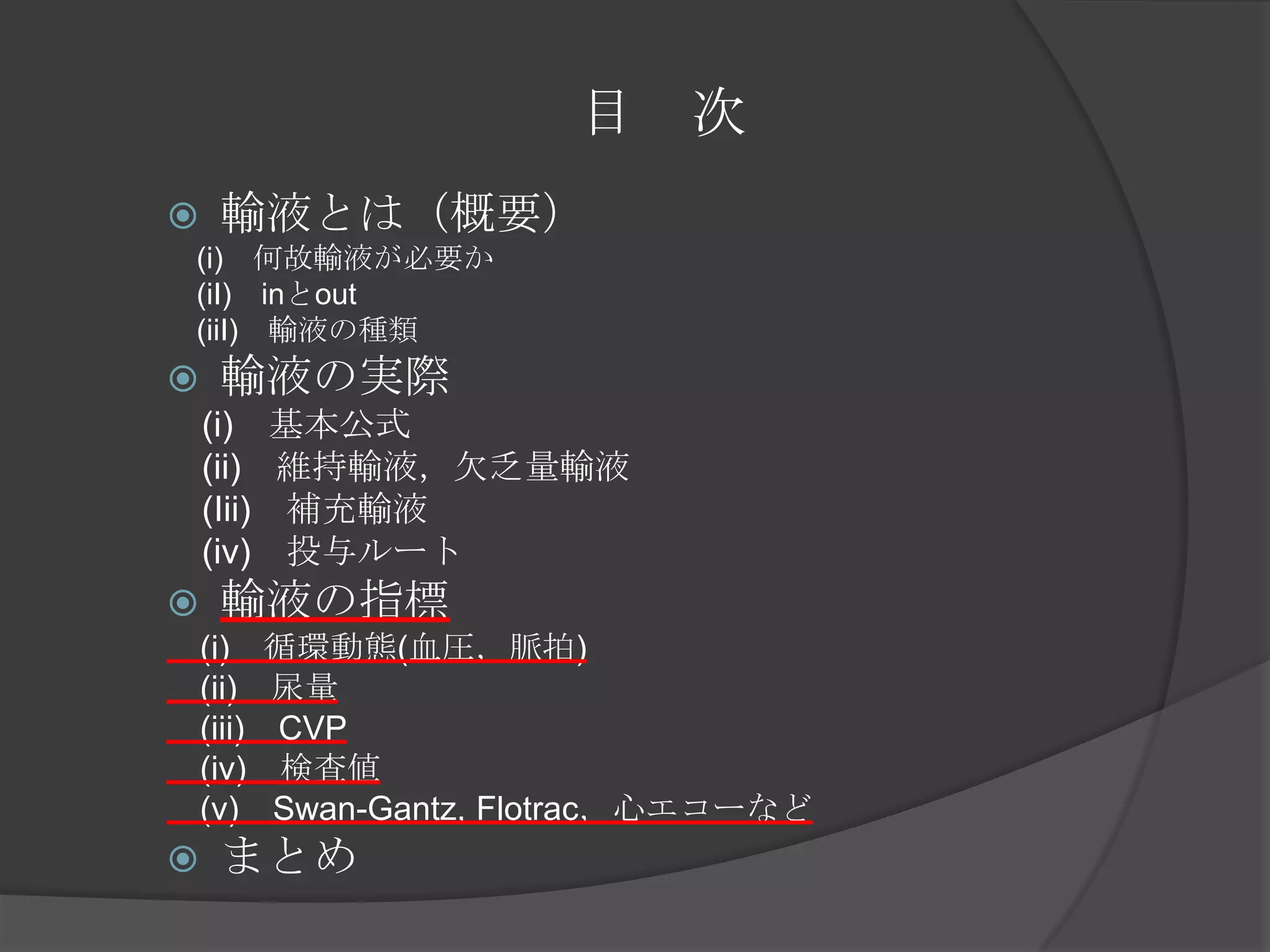 目　次輸液とは（概要）　(i)　何故輸液が必要か　　(iI)　inとout　(iiI)　輸液の種類輸液の実際　(i)　基本公式　　(ii)　維持輸液，欠乏量輸液　(Iii)　補充輸液　(iv)　投与ルート輸液の指標　(i)　循環動態(血圧，脈拍)　(ii)　尿量　(iii)　CVP　(iv)　検査値　(v)　Swan-Gantz, Flotrac，心エコーなどまとめ