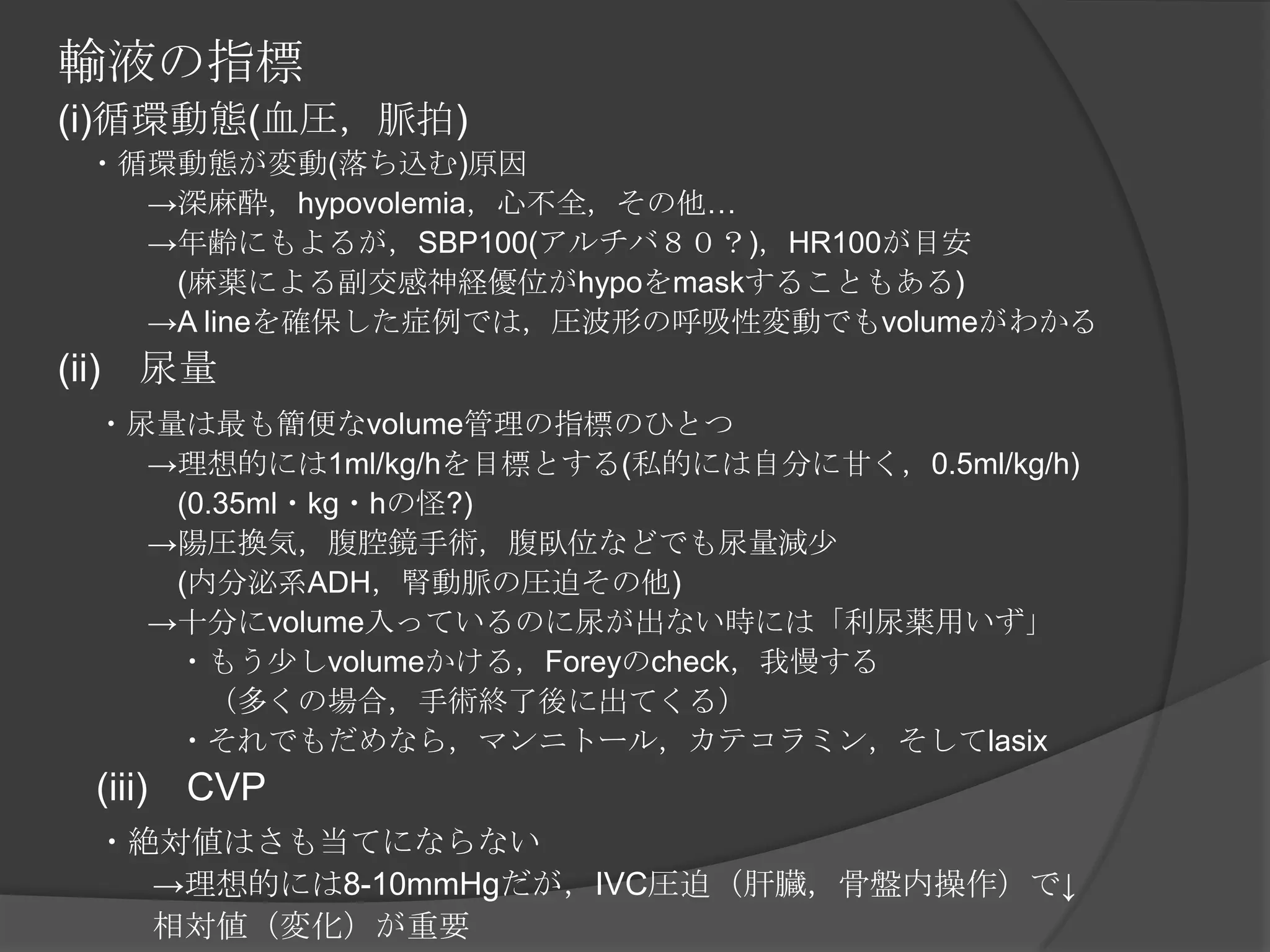 輸液の指標(i)循環動態(血圧，脈拍)　・循環動態が変動(落ち込む)原因　　　->深麻酔，hypovolemia，心不全，その他…　　　->年齢にもよるが，SBP100(アルチバ８０？)，HR100が目安　　　　(麻薬による副交感神経優位がhypoをmaskすることもある)　　　->A lineを確保した症例では，圧波形の呼吸性変動でもvolumeがわかる(ii)　尿量　・尿量は最も簡便なvolume管理の指標のひとつ　　　->理想的には1ml/kg/hを目標とする(私的には自分に甘く，0.5ml/kg/h)　　　　(0.35ml・kg・hの怪?)　　　->陽圧換気，腹腔鏡手術，腹臥位などでも尿量減少　　　　(内分泌系ADH，腎動脈の圧迫その他)　　　->十分にvolume入っているのに尿が出ない時には「利尿薬用いず」　　　　・もう少しvolumeかける，Foreyのcheck，我慢する　　　　　（多くの場合，手術終了後に出てくる）　　　　・それでもだめなら，マンニトール，カテコラミン，そしてlasix　(iii)　CVP　・絶対値はさも当てにならない　　　->理想的には8-10mmHgだが，IVC圧迫（肝臓，骨盤内操作）で↓　　　相対値（変化）が重要