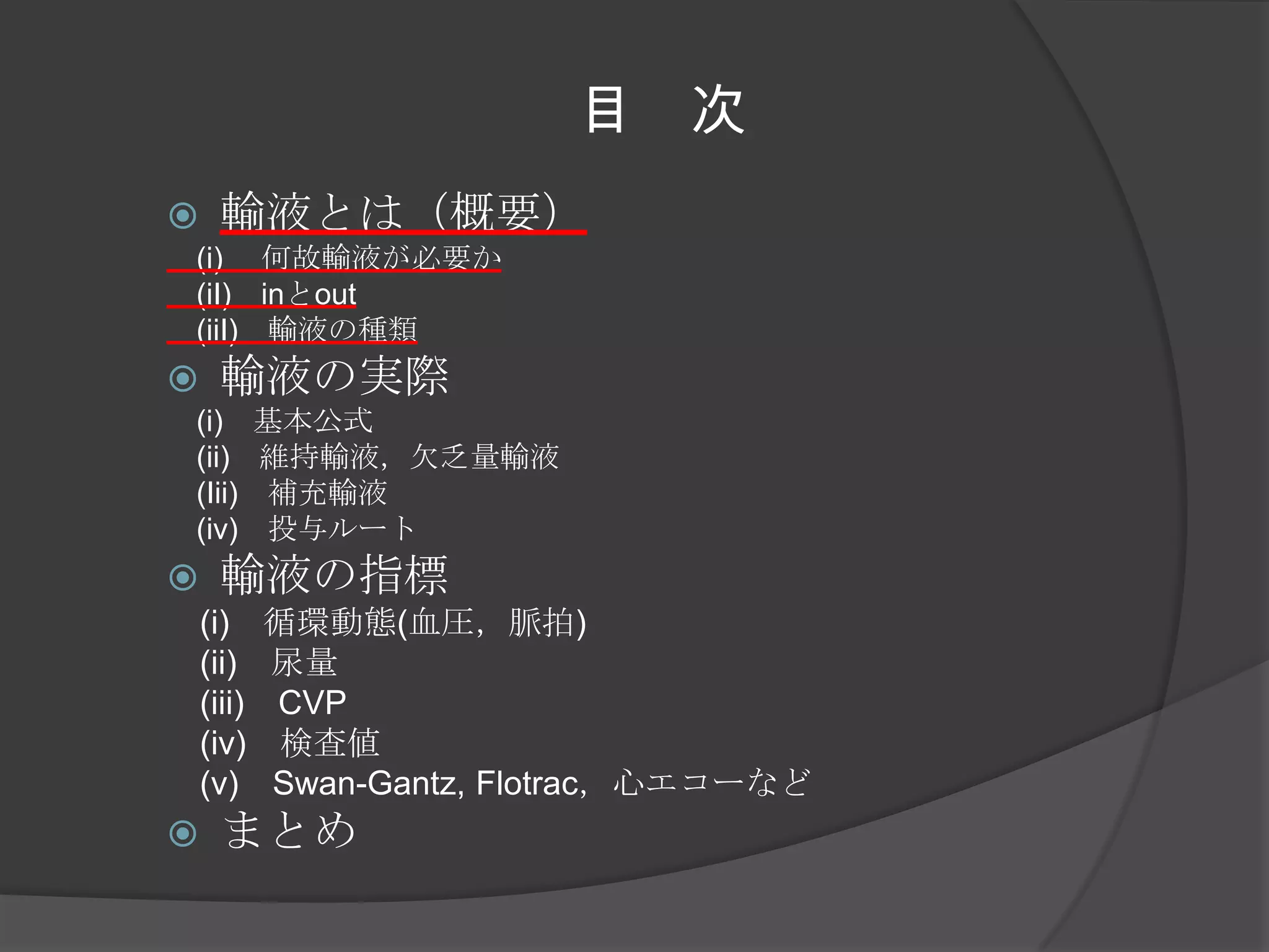 目　次輸液とは（概要）　(i) 　何故輸液が必要か　　(iI)　inとout　(iiI)　輸液の種類輸液の実際　(i)　基本公式　　(ii)　維持輸液，欠乏量輸液　(Iii)　補充輸液　(iv)　投与ルート輸液の指標　(i)　循環動態(血圧，脈拍)　(ii)　尿量　(iii)　CVP　(iv)　検査値　(v)　Swan-Gantz, Flotrac，心エコーなどまとめ