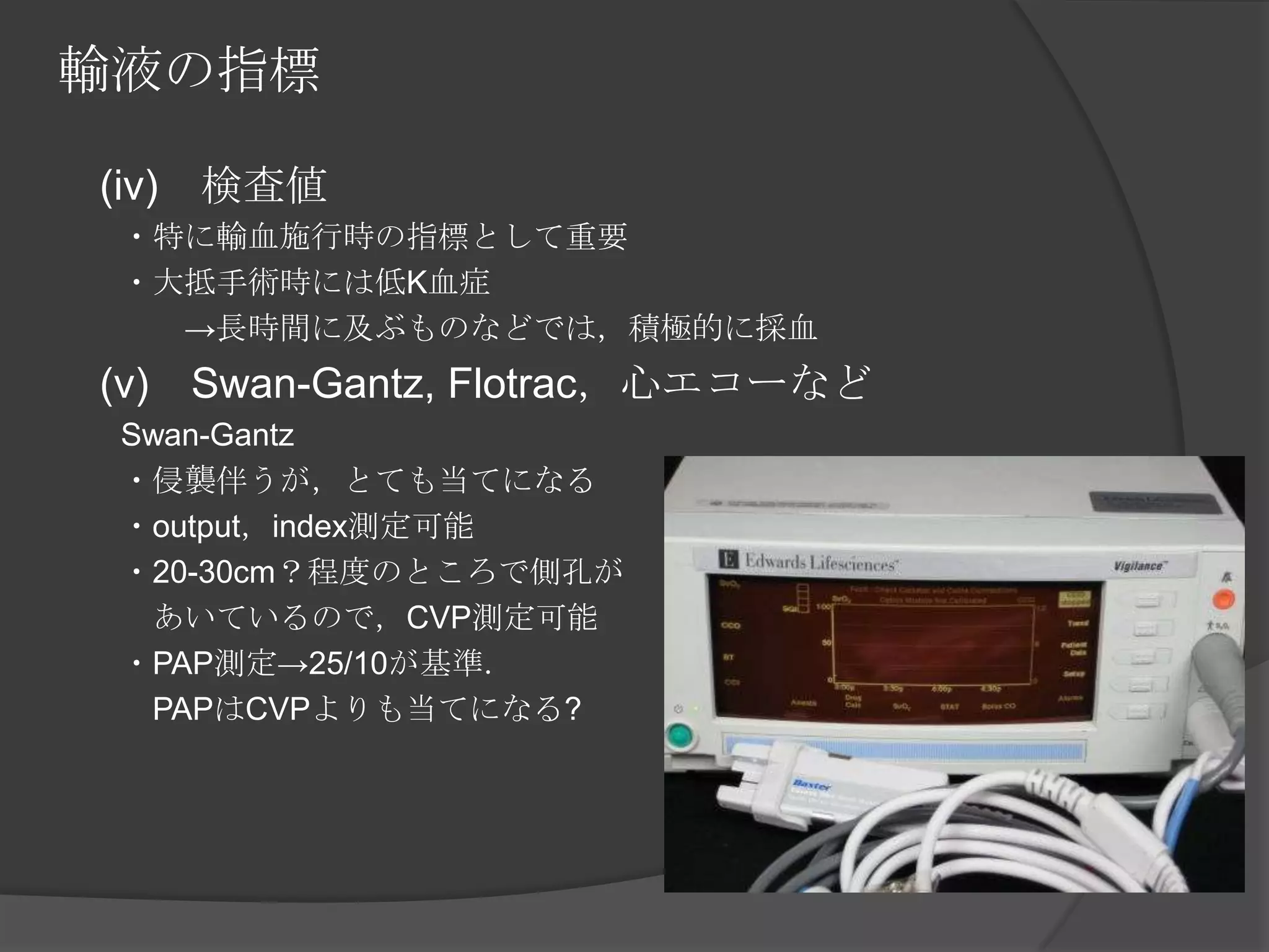 輸液の指標　(iv)　検査値　　・特に輸血施行時の指標として重要　　・大抵手術時には低K血症　　　　->長時間に及ぶものなどでは，積極的に採血　(v)　Swan-Gantz, Flotrac，心エコーなど　　Swan-Gantz　　・侵襲伴うが，とても当てになる　　・output，index測定可能　　・20-30cm？程度のところで側孔が　　　あいているので，CVP測定可能　　・PAP測定->25/10が基準．　　　PAPはCVPよりも当てになる?