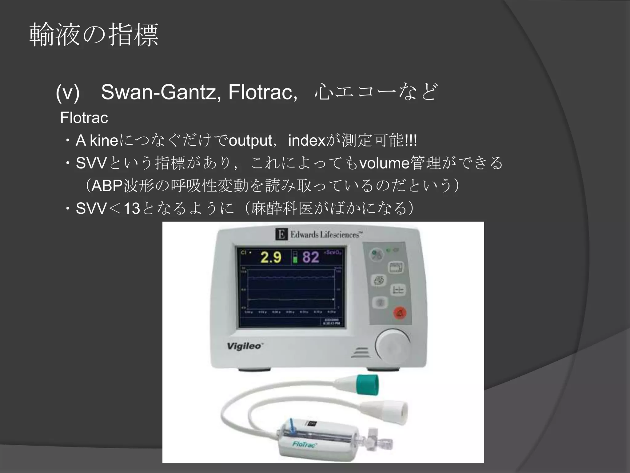 輸液の指標　 (v)　Swan-Gantz, Flotrac，心エコーなど　　Flotrac　　・A kineにつなぐだけでoutput，indexが測定可能!!!　　・SVVという指標があり，これによってもvolume管理ができる　　　（ABP波形の呼吸性変動を読み取っているのだという）　　・SVV＜13となるように（麻酔科医がばかになる）　　