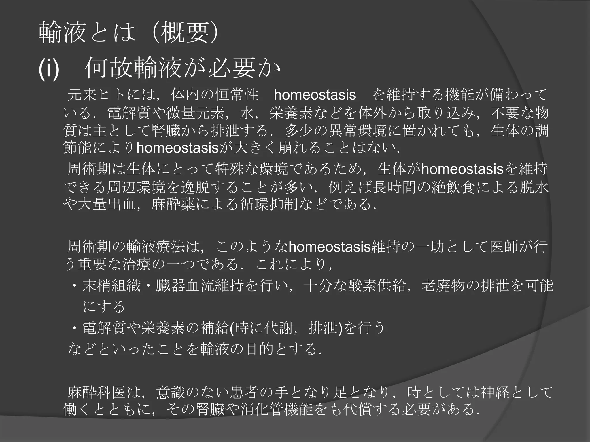 輸液とは（概要）(i)　何故輸液が必要か　　元来ヒトには，体内の恒常性　homeostasis　を維持する機能が備わっている．電解質や微量元素，水，栄養素などを体外から取り込み，不要な物質は主として腎臓から排泄する．多少の異常環境に置かれても，生体の調節能によりhomeostasisが大きく崩れることはない．　　周術期は生体にとって特殊な環境であるため，生体がhomeostasisを維持できる周辺環境を逸脱することが多い．例えば長時間の絶飲食による脱水や大量出血，麻酔薬による循環抑制などである．　　周術期の輸液療法は，このようなhomeostasis維持の一助として医師が行う重要な治療の一つである．これにより，　　・末梢組織・臓器血流維持を行い，十分な酸素供給，老廃物の排泄を可能　　　　　　　　　　　にする　　・電解質や栄養素の補給(時に代謝，排泄)を行う　　などといったことを輸液の目的とする．　　麻酔科医は，意識のない患者の手となり足となり，時としては神経として働くとともに，その腎臓や消化管機能をも代償する必要がある．