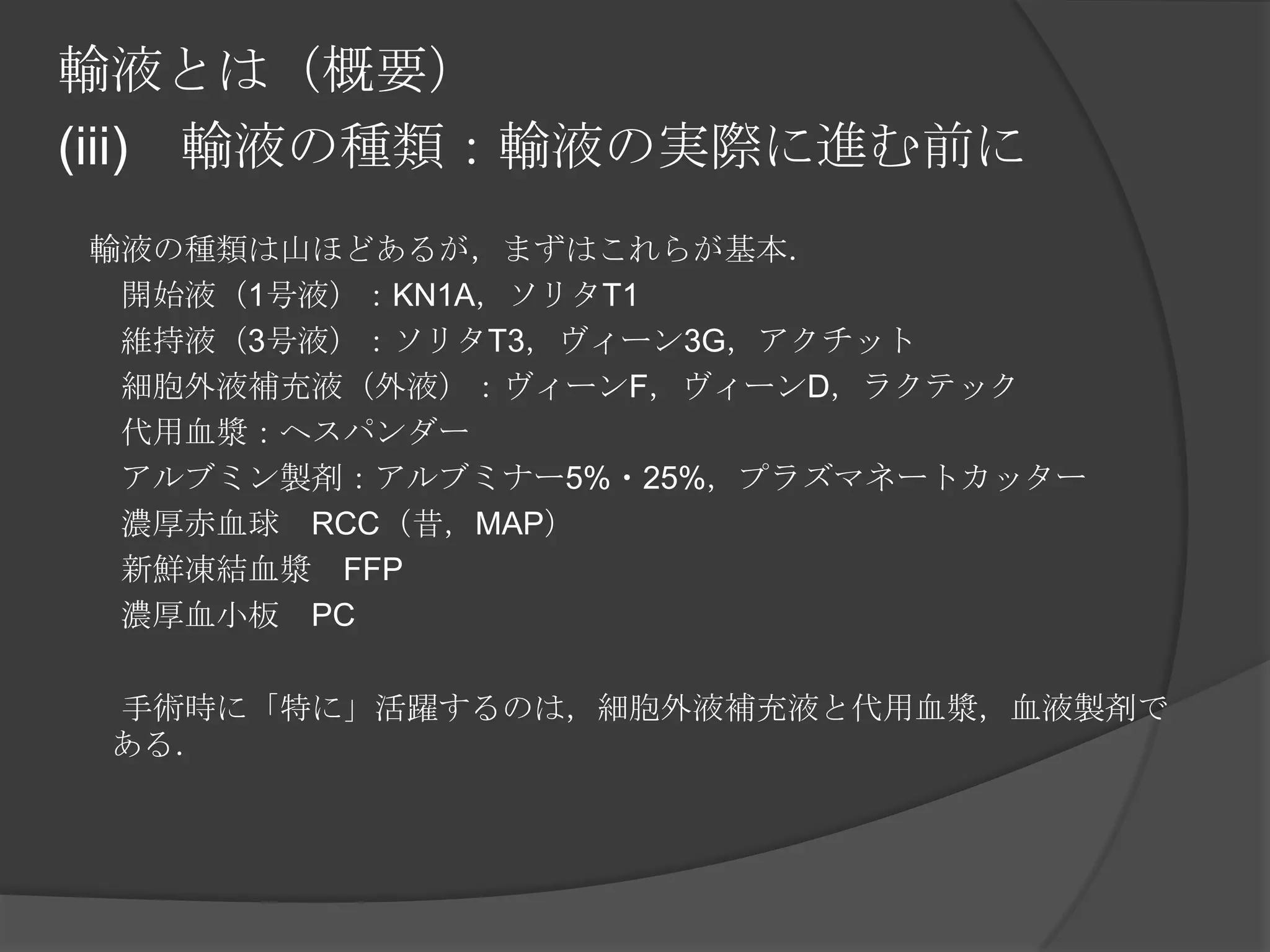 輸液とは（概要）(iii)　輸液の種類：輸液の実際に進む前に　　輸液の種類は山ほどあるが，まずはこれらが基本．　　開始液（1号液）：KN1A，ソリタT1　　維持液（3号液）：ソリタT3，ヴィーン3G，アクチット　　細胞外液補充液（外液）：ヴィーンF，ヴィーンD，ラクテック　　代用血漿：ヘスパンダー　　アルブミン製剤：アルブミナー5%・25%，プラズマネートカッター　　濃厚赤血球　RCC（昔，MAP）　　新鮮凍結血漿　FFP　　濃厚血小板　PC　　手術時に「特に」活躍するのは，細胞外液補充液と代用血漿，血液製剤である．