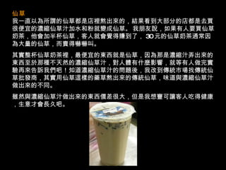 仙草   我一直以為所謂的仙草都是店裡熬出來的，結果看到大部分的店都是去買很便宜的濃縮仙草汁加水和粉就變成仙草 。   我朋友說，如果有人要買仙草奶茶，他會加半杯仙草，客人就會覺得賺到了， 30 元的仙草奶茶通常因為大量的仙草，而賣得嚇嚇叫。 其實整杯仙草奶茶裡，最便宜的東西就是仙草，因為那是濃縮汁弄出來的東西至於那種不天然的濃縮仙草汁，對人體有什麼影響，就等有人做完實驗再來告訴我們吧！知道濃縮仙草汁的問題後，我改到傳統市場找傳統仙草批發商，其實用仙草這樣的藥草熬出來的傳統仙草，味道與濃縮仙草汁做出來的不同。 雖然與濃縮仙草汁做出來的東西價差很大，但是我想寧可讓客人吃得健康，生意才會長久吧。 