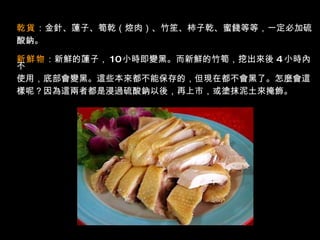 乾貨 ：金針、蓮子、筍乾（焢肉）、竹笙、柿子乾、蜜餞等等，一定必加硫 酸鈉。  新鮮物 ：新鮮的蓮子， 10 小時即變黑。而新鮮的竹筍，挖出來後   4   小時內不 使用，底部會變黑。這些本來都不能保存的，但現在都不會黑了。怎麼會這 樣呢？因為這兩者都是浸過硫酸鈉以後，再上市，或塗抹泥土來掩飾。  