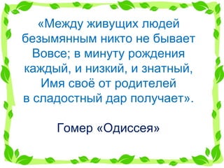 «Между живущих людей безымянным никто не бывает Вовсе; в минуту рождения каждый, и низкий, и знатный, Имя своё от родителей в сладостный дар получает». Гомер «Одиссея» 
