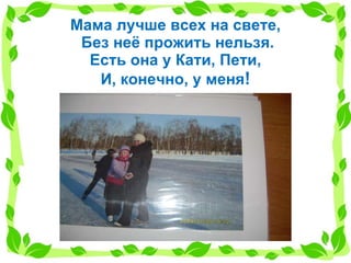 Мама лучше всех на свете,  Без неё прожить нельзя. Есть она у Кати, Пети, И, конечно, у меня ! 