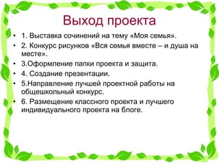 Выход проекта 1. Выставка сочинений на тему «Моя семья». 2. Конкурс рисунков «Вся семья вместе – и душа на месте». 3.Оформление папки проекта и защита. 4. Создание презентации. 5.Направление лучшей проектной работы на общешкольный конкурс. 6. Размещение классного проекта и лучшего индивидуального проекта на блоге. 