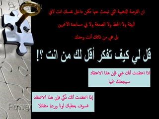 ‫ان امفرصة اذلىبية اميت ثبحث غهنا تمكن داخل هفسك اهت اليف‬
              ‫امبيئة وال احلظ وال امصدفة وال يف مساػدة اآلخرين‬
                        ‫بل يه من ذاثك أهت وحدك‬




                                  ‫اذا اغتقدت أهك ؾيب فإن ىذا الاغتقاد‬
                                              ‫س يجؼكل ؾبيا‬

‫إذا اغتقدت أهك ذيك فإن ىذا الاغتقاد‬
   ‫فسوف يؼطيك موان ورداي متفائال‬
 