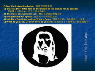 Follow the instruction below.   按照下面的指引 1)  Stare  at the 4 little dots on the middle of the picture for 30 seconds     盯住图片中间的 4 个小点，坚持 30 秒 2)   then look at a wall near you   然后往你附近的墙上看 3) a bright spot will appear   会出现一个明亮的东西   4) twinkle a few times and you‘ll see a figure  闪过几次后，你会看到一个头像 5) What do you see? Or even WHO do you see?  看到什么了？或者说，你看到谁了？ PROE 联盟 ( 总群 ) 特别制作 