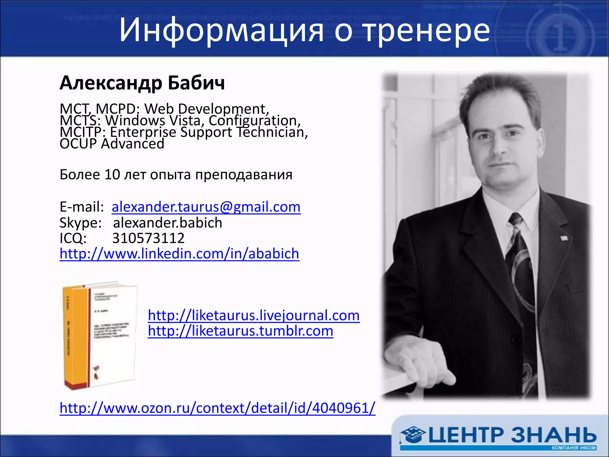 Информация о тренереАлександр БабичMCT, MCPD: Web Development, MCTS: Windows Vista, Configuration, MCITP: Enterprise Support Technician, OCUP AdvancedБолее 10 лет опыта преподавания	E-mail: alexander.taurus@gmail.com	Skype:alexander.babich	ICQ:       310573112http://www.linkedin.com/in/ababichhttp://liketaurus.livejournal.comhttp://liketaurus.tumblr.comhttp://www.ozon.ru/context/detail/id/4040961/