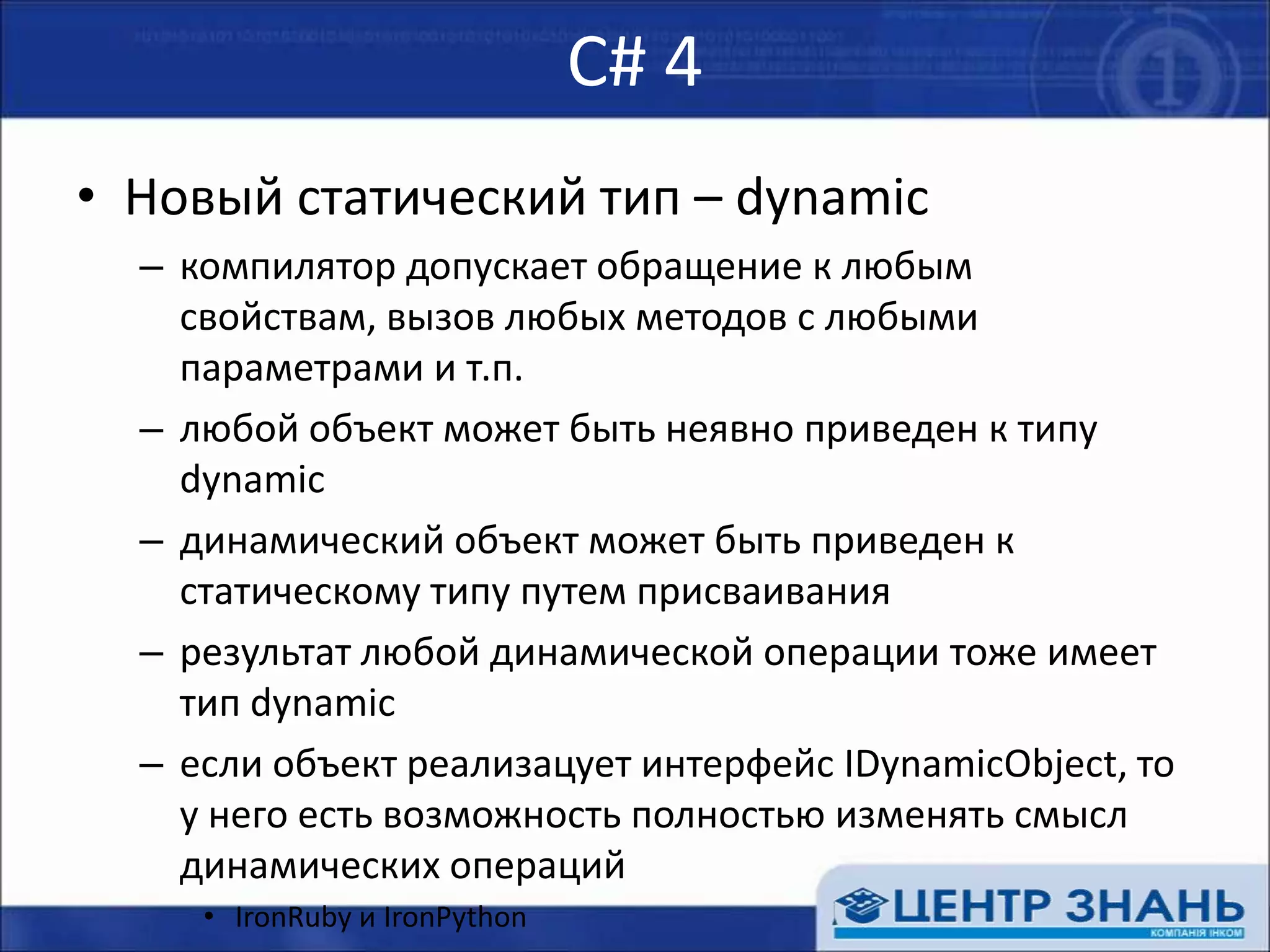 С# 4Новый статический тип – dynamicкомпилятор допускает обращение к любым свойствам, вызов любых методов с любыми параметрами и т.п.любой объект может быть неявно приведен к типу dynamicдинамический объект может быть приведен к статическому типу путем присваиваниярезультат любой динамической операции тоже имеет тип dynamicесли объект реализует интерфейс IDynamicObject, то у него есть возможность полностью изменять смысл динамических операцийIronRuby и IronPython