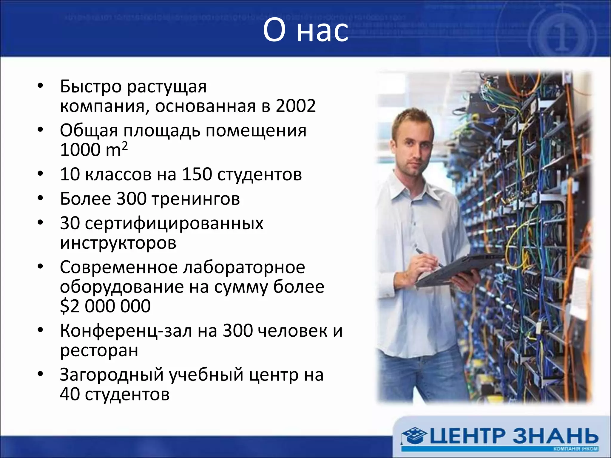 О насБыстро растущая компания, основанная в 2002 Общая площадь помещения 1000 m210 классов на 150 студентовБолее 300 тренингов30 сертифицированных инструкторовСовременное лабораторное оборудование на сумму более $2 000 000 Конференц-зал на 300 человек и ресторанЗагородный учебный центр на 40 студентов