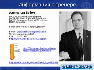 Информация о тренереАлександр БабичMCT, MCPD: Web Development, MCTS: Windows Vista, Configuration, MCITP: Enterprise Support Technician, OCUP AdvancedБолее 10 лет опыта преподавания	E-mail: alexander.taurus@gmail.com	Skype:alexander.babich	ICQ:       310573112http://www.linkedin.com/in/ababichhttp://liketaurus.livejournal.comhttp://liketaurus.tumblr.comhttp://www.ozon.ru/context/detail/id/4040961/