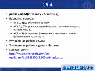 C# 4public void M(int x, int y = 5, int z = 7);Варианты вызова:M(1, 2, 3); // обычным образомM(1, 2); // опущен последний параметр z – тоже самое, что вызвать M(1, 2, 7)M(1, z: 3); // передача фактического значения по имени формального параметра - zУлучшенная работа с COMУлучшенная работа с generic-ТипамиПодробности: http://msdn.microsoft.com/en-us/library/bb383815(VS.100,printer).aspx