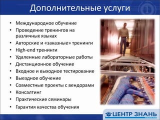 Дополнительные услугиМеждународное обучениеПроведение тренингов на различных языкахАвторские и «заказные» тренингиHigh-end тренингиУдаленные лабораторные работыДистанционное обучениеВходное и выходное тестированиеВыездное обучениеСовместные проекты с вендорамиКонсалтингПрактические семинарыГарантия качества обучения