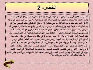 الخضر - 2 قام موسى خطيبا في بني إسرائيل   ،   يدعوهم إلى الله ويحدثهم ع لى  الحق، ويبدو أن حديثه جاء  جامعا مانعا   رائعا   ..  بعد أن انتهى من خطابه سأله أحد المستمعين من بني إسرائيل   :  هل على وجه  الأرض أحد  أ علم منك يا نبي الله؟   قال موسى مندفعا :  لا   .. وساق الله تعالى عتابه لموسى   حين لم  يرد العلم إليه   ،   فبعث إليه جبريل يسأله :  يا موسى ما يدريك أين يضع الله علمه؟   أدرك موسى أنه  تسرع ..  وعاد جبريل   ، عليه السلام   ، يقول له :  إن لله عبدا بمجمع البحرين هو أعلم منك .   تاقت  نفس موسى الكريمة إلى   زيادة العلم   ،  وانعقدت نيته   على الرحيل لمصاحبة هذا العبد العالم ..  سأل  كيف السبيل   إليه ..  فأمر أن يرحل، وأن يحمل معه حوتا في مكتل، أي سمكة في سلة ..  وفي هذا  المكان   الذي ترتد فيه الحياة لهذا الحوت ويتسرب في البحر، سيجد العبد العالم ..   انطلق موسى   - طالب العلم   -  ومعه فتاه ..  وقد حمل الفتى حوتا في سلة ..  انطلقا بحثا   عن العبد الصالح العالم ..  وصل الاثنان إلى صخرة جوار البحر ..  رقد موسى   واستسلم للنعاس، وبقي الفتى ساهرا ..  وألقت  الرياح إحدى الأمواج   على الشاطئ   فأصاب الحوت رذاذ فدبت فيه الحياة وقفز إلى البحر (   فَاتَّخَذَ  سَبِيلَهُ فِي الْبَحْرِ سَرَبًا   )  وكان تسرب الحوت إلى البحر علامة أعلم الله بها موسى لتحديد مكان لقائه  بالرجل الحكيم الذي جاء موسى يتعلم منه . 