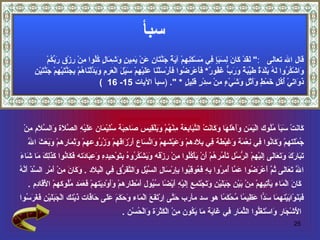 سبأ قال الله تعالى   : "  لَقَدْ كَانَ لِسَبَإٍ فِي مَسْكَنِهِمْ آيَةٌ جَنَّتَانِ عَنْ يَمِينٍ وَشِمَالٍ كُلُوا مِنْ رِزْقِ رَبِّكُمْ  وَاشْكُرُوا لَهُ بَلْدَةٌ طَيِّبَةٌ وَرَبٌّ غَفُورٌ *   فَأَعْرَضُوا فَأَرْسَلْنَا عَلَيْهِمْ سَيْلَ الْعَرِمِ وَبَدَّلْنَاهُمْ بِجَنَّتَيْهِمْ جَنَّتَيْنِ  ذَوَاتَيْ أُكُلٍ خَمْطٍ وَأَثْلٍ وَشَيْءٍ مِنْ سِدْرٍ قَلِيلٍ  *  ".   ( سبأ  الآيات  15-  16  ) كَانَتْ سَبَأ مُلُوك الْيَمَن وَأَهْلهَا وَكَانَتْ التَّبَابِعَة مِنْهُمْ وَبَلْقِيس صَاحِبَة سُلَيْمَان عَلَيْهِ الصَّلَاة وَالسَّلَام مِنْ  جُمْلَتهمْ وَكَانُوا فِي نِعْمَة وَغِبْطَة فِي بِلَادهمْ وَعَيْشهمْ وَاتِّسَاع أَرْزَاقهمْ وَزُرُوعهمْ وَثِمَارهمْ وَبَعَثَ اللَّه  تَبَارَكَ وَتَعَالَى إِلَيْهِمْ الرُّسُل تَأْمُرهُمْ أَنْ يَأْكُلُوا مِنْ رِزْقه وَيَشْكُرُوهُ بِتَوْحِيدِهِ وَعِبَادَته فَكَانُوا كَذَلِكَ مَا شَاءَ  اللَّه تَعَالَى ثُمَّ أَعْرَضُوا عَمَّا أُمِرُوا بِهِ فَعُوقِبُوا بِإِرْسَالِ السَّيْل وَالتَّفَرُّق فِي الْبِلَاد  .  وَكَانَ مِنْ أَمْر السَّدّ أَنَّهُ كَانَ الْمَاء يَأْتِيهِمْ مِنْ بَيْن جَبَلَيْنِ وَتَجْتَمِع إِلَيْهِ أَيْضًا سُيُول أَمْطَارهمْ وَأَوْدِيَتهمْ فَعَمَد مُلُوكهمْ الْأَقَادِم  . فَبَنَوْابَيْنهمَا سَدًّا عَظِيمًا مُحْكَمًا  هو سد مأرب  حَتَّى اِرْتَفَعَ الْمَاء وَحَكَمَ عَلَى حَافَّات ذَيْنك الْجَبَلَيْنِ فَغَرَسُوا الْأَشْجَار وَاسْتَغَلُّوا الثِّمَار فِي غَايَة مَا يَكُون مِنْ الْكَثْرَة وَالْحُسْن  . 