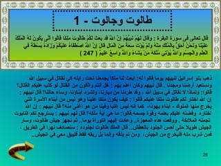طالوت وجالوت   - 1 ذهب بنو إسرائيل لنبيهم يوما   قالوا  له :  ابعث لنا ملكا يجمعنا تحت رايته كي نقاتل في سبيل الله  ونستعيد أرضنا ومجدنا  .   قال نبيهم وكان أعلم بهم   :  هل أنتم واثقون من القتال لو كتب عليكم القتال؟   قالوا :  ولماذا لا   نقاتل في سبيل الله   ، وقد طردنا من ديارنا، وتشرد أبناؤنا، وساء حالنا؟   قال نبيهم   :  إن الله اختار لكم طالوت ملكا عليكم   قالوا   :  كيف يكون ملكا علينا وهو ليس من أبناء الأسرة التي  يخرج منها الملوك  -   أبناء يهوذا -  كما أنه ليس غنيا وفينا   من هو أغنى منه؟   قال نبيهم   :  إن الله  اختاره   وفضله عليكم بعلمه وقوة جسمه . قالوا :  ما هي آية ملكه؟   قال لهم نبيهم   :  يسترجع لكم التابوت تجمله الملائكة   .   ووقعت هذه المعجزة ..  وعادت إليهم التوراة يوما ..  ثم تجهز جيش طالوت، وسار  الجيش طويلا حتى أحس الجنود بالعطش ..  قال الملك   طالوت لجنوده   :  سنصادف نهرا في الطريق   ،  فمن شرب منه فليخرج من الجيش ،  ومن لم يذقه وإنما بل ريقه فقط فليبق معي في الجيش .. قال تعالى فى سورة البقرة  :  وَقَالَ لَهُمْ نَبِيُّهُمْ إِنَّ اللَّهَ قَد بَعَثَ لَكُمْ طَالُوتَ مَلِكًا قَالُوا أَنَّى يَكُونُ لَهُ الْمُلْكُ عَلَيْنَا وَنَحْنُ أَحَقُّ بِالْمُلْكِ مِنْهُ وَلَمْ يُؤْتَ سَعَةً مِنَ الْمَالِ قَالَ إِنَّ اللَّهَ اصْطَفَاهُ عَلَيْكُمْ وَزَادَهُ بَسْطَةً فِي الْعِلْمِ وَالْجِسْمِ وَاللَّهُ يُؤْتِي مُلْكَهُ مَنْ يَشَاءُ وَاللَّهُ وَاسِعٌ عَلِيمٌ  ( 247 ) 