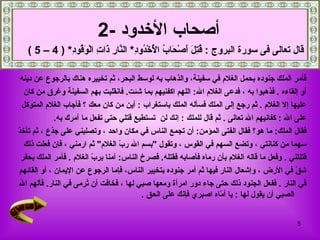فأمر الملك جنوده بحمل الغلام في سفينة، والذهاب به لوسط البحر، ثم تخييره هناك بالرجوع عن دينه  أو إلقاءه   .   فذهبوا به   ، فدعى الغلام الله :  اللهم اكفنيهم بما شئت .  فانقلبت بهم السفينة وغرق من كان  عليها إلا الغلام   .  ثم رجع إلى الملك فسأله الملك باستغراب   :  أين من كان معك   ؟   فأجاب الغلام المتوكل  على الله   :   كفانيهم الله تعالى   .  ثم قال للملك   :  إنك لن   تستطيع قتلي حتى تفعل ما آمرك به .  فقال الملك :  ما هو؟ فقال الفتى المؤمن :  أن تجمع الناس في مكان واحد   ، وتصلبني   على جذع   ،   ثم تأخذ  سهما من كنانتي   ، وتضع السهم في القوس   ، وتقول  " بسم الله ربّ الغلام "  ثم ارمني   ، فإن فعلت ذلك  قتلتني   .   وفعل ما قاله الغلام بأن رماه فأصابه فقتله .   فصرخ الناس :  آمنا بربّ الغلام   .  فأمر الملك بحفر  شقّ في الأرض   ، وإشعال النار فيها ثم أمر جنوده   بتخيير الناس، فإما الرجوع عن الإيمان   ، أو إلقائهم  في النار   .  ففعل الجنود ذلك حتى جاء دور امرأة ومعها صبي لها   ، فخافت أن تُرمى في النار .  فألهم الله الصبي أن يقول لها   :  يا أمّاه اصبري فإنك على الحق   . أصحاب الأخدود   -2   قال تعالى فى سورة البروج  :  قُتِلَ أَصْحَابُ الْأُخْدُودِ *  النَّارِ ذَاتِ الْوَقُودِ * ( 4 – 5 ) 