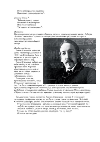 Вести себя прилично за столом
   На столько, сколько может он”.

Коняева Ольга 7в
   “Ребенок, правду говори
   И отвечай на все вопросы.
   И за столом себя веди
   Ты хорошо, когда попросят”.

(Ведущий)
Вы познакомились с поэтическим образцом писателя приключенческого жанра – Роберта
Льюиса Стивенсона. Составители литературного альманаха предлагают послушать
небольшой рассказ о
творчестве этого английского
автора.

Панфилова Настя:
  Льюис Стивенсон родился в
семье с богатой родословной в
1850 году.В этой семье были и
фермеры, и архитекторы, и
строители маяков, и пр.
  Льюис Стивенсон выбрал для
себя иной путь, но семейные
традиции чтил. Хорошее
образование он получить не
смог из-за слабого здоровья, с
детства он страдал
заболеванием легких.
  Его первое печатное
произведение появилось, когда
Стивенсону исполнилось 16
лет. Это была книжечка очерков в 22 страницы. А потом читатель узнал и
приключенческие романы Стивенсона, где действующими лицами были пираты,
разбойники и благородные храбрецы. Самые известные его романы «Остров сокровищ»,
«Чёрная стрела». Он прославляет мужество, романтику дальних дорог, крепкую дружбу.

 Есть еще одна сторона творчества Льюиса Стивенсона – поэзия. К этому жанру
литературы он обращался редко, но это были стихи о самом сокровенном. (Ведущий).
Стивенсон создал ряд детских стихотворений, а также баллад в стиле народной поэзии.
   Стихотворение Стивенсона – серьезное, оно носит нравоучительный характер. Но
   любой язык прекрасен тем, что он позволяет отразить все состояния души человека:
   любовь и ненависть, радость и горе, надежду и отчаяние, смех и слезы.
   Сегодня вы прослушаете несколько лимериков. Что это такое?
   (Учитель литературы).
 