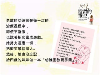 勇敢的艾蓮娜在每一次的 治療過程中， 即使不舒服， 也試著把它當成遊戲。 她努力適應一切， 把歡笑帶給家人。 然後，她也沒忘記， 給四歲的妹妹做一本 「幼稚園教戰手冊」 。 