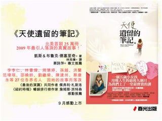 《天使遺留的筆記》 北美首刷 25 萬冊， 2009 年最引人落淚的真實故事！   …………………………… . ……………………………………... 凱斯＆布魯克‧德塞里奇 ◎著 林雨蒨◎譯 蔡詩萍◎專文推薦 9 月感動上市 李李仁、林書煒、周慧婷、孫越、洪蘭 范瑋琪、邵曉鈴、劉繼榮、陳建州、蔡康永等 27 位各界名人　因她的故事而落淚 《最後的演講》共同作者 傑弗利 ‧ 札斯洛 《紐約時報》暢銷排行榜作家 詹姆斯‧派特森 感動推薦 