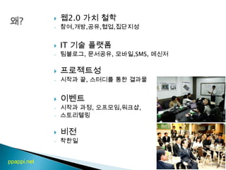 왜?웹2.0 가치 철학참여,개방,공유,협업,집단지성IT 기술 플랫폼팀블로그, 문서공유, 모바일,SMS, 메신저프로젝트성시작과 끝, 스터디를 통한 결과물이벤트시작과 과정, 오프모임,워크샵, 