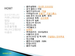 스토리텔링비전착한일출판설명회 : 게시판/오프모임공식 블로그 지정필진구성리스트 : 엑셀이메일리스트만들기 : 구글그룹스SMS 문자 리스트 등록 : 문자네이트온 목록 : 친구목록링크나우 일촌 링크나우 메시지 메인포스팅개인블로그트랙백후원금관리 : 모바일뱅크퍼블리셔 강의 표지디자인 및 책 제목 : 구글앱스 전자투표 원고제출 출판사신고필증: ISBN편집디자인 출판기념회HOW?온라인커뮤니티커뮤니케이션협업집단지성오픈플랫폼애니어그램3번아줌마