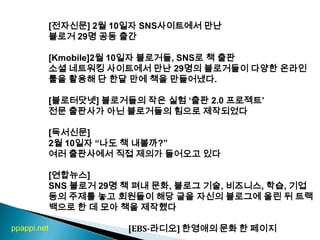 [전자신문] 2월 10일자 SNS사이트에서 만난 블로거 29명 공동 출간[Kmobile]2월 10일자 블로거들, SNS로 책 출판소셜 네트워킹 사이트에서 만난 29명의 블로거들이 다양한 온라인 툴을 활용해 단 한달 만에 책을 만들어냈다. [블로터닷넷] 블로거들의 작은 실험 ‘출판 2.0 프로젝트’ 전문 출판사가 아닌 블로거들의 힘으로 제작되었다[독서신문]2월 10일자 “나도 책 내볼까?”여러 출판사에서 직접 제의가 들어오고 있다[연합뉴스] SNS 블로거29명 책 펴내 문화, 블로그 기술, 비즈니스, 학습, 기업 등의 주제를 놓고 회원들이 해당 글을 자신의 블로그에 올린 뒤 트랙백으로 한 데 모아 책을 제작했다                                         [EBS-라디오] 한영애의 문화 한 페이지