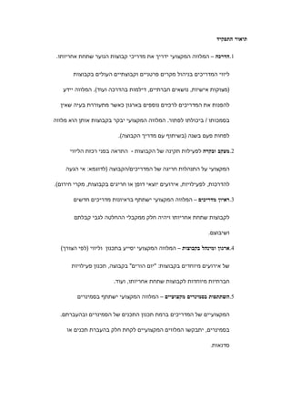 ‫תיאור התפקיד‬

 ‫1.הדרכה – המלווה המקצועי ידריך את מדריכי קבוצות הנוער שתחת אחריותו.‬


       ‫ליווי המדריכים בניהול מקרים פרטניים וקבוצתיים העולים בקבוצות‬

   ‫)מצוקות אישיות, נושאים חברתיים, דילמות בהדרכה ועוד(. המלווה יידע‬

  ‫להפנות את המדריכים לרכזים נוספים בארגון כאשר מתעוררת בעיה שאין‬

‫בסמכותו / ביכולתו לפתור. המלווה המקצועי יבקר בקבוצות אותן הוא מלווה‬

                         ‫לפחות פעם בשנה )בשיתוף עם מדריך הקבוצה(.‬

      ‫2.מעקב ובקרה לפעילות תקינה של הקבוצות - התראה בפני רכזת הליווי‬


    ‫המקצועי על התנהלות חריגה של המדריכים/הקבוצה )לדוגמא: אי הגעה‬

‫להדרכות, לפעילויות, אירועים יוצאי דופן או חריגים בקבוצות, מקרי חירום(.‬

       ‫3.ראיון מדריכים – המלווה המקצועי ישתתף בראיונות מדריכים חדשים‬


       ‫לקבוצות שתחת אחריותו ויהיה חלק ממקבלי ההחלטה לגבי קבלתם‬

                                                              ‫ושיבוצם.‬

  ‫4.ארגון ומינהל בקבוצות – המלווה המקצועי יסייע בתכנון וליווי )לפי הצורך(‬


      ‫של אירועים מיוחדים בקבוצות: "יום הורים" בקבוצה, תכנון פעילויות‬

                       ‫חברתיות מיוחדות לקבוצות שתחת אחריותו, ועוד.‬

         ‫5.השתתפות בסמינרים מקצועיים – המלווה המקצועי ישתתף בסמינרים‬


  ‫המקצועיים של המדריכים ברמת תכנון התכנים של הסמינרים ובהעברתם.‬

     ‫בסמינרים, יתבקשו המלווים המקצועיים לקחת חלק בהעברת תכנים או‬

                                                               ‫סדנאות.‬
 