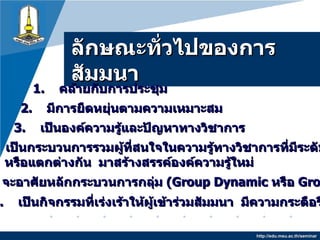 ลักษณะทั่วไปของการสัมมȨ http://edu.msu.ac.th/seminar 1.   คล้ายกับการประชุม 2.   มีการยืดหยุ่นตามความเหมาะสม 3.  เป็นองค์ความรู้และปัญหาทางวิชาการ 4.  เป็นกระบวนการรวมผู้ที่สนใจในความรู้ทางวิชาการที่มีระดับใกล้เคียงกัน หรือแตกต่างกัน  มาสร้างสรรค์องค์ความรู้ใหม่ 6.   เป็นกิจกรรมที่เร่งเร้าให้ผู้เข้าร่วมสัมมนา  มีความกระตือรือร้น 5.  จะอาศัยหลักกระบวนการกลุ่ม  ( Group Dynamic  หรือ  Group Process) 