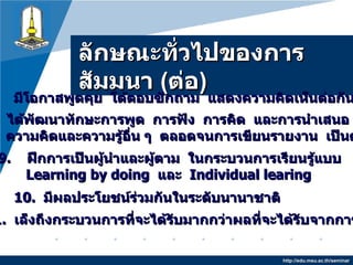 ลักษณะทั่วไปของการสัมมȨ   ( ต่อ ) http://edu.msu.ac.th/seminar 7.   มีโอกาสพูดคุย  โต้ตอบซักถาม  แสดงความคิดเห็นต่อกันทุกคน 10.   มีผลประโยชน์ร่วมกันในระดับนานาชาติ 9.  ฝึกการเป็นผู้นำและผู้ตาม  ในกระบวนการเรียนรู้แบบ Learning   by doing  และ  Individual learing 8.  ได้พัฒนาทักษะการพูด  การฟัง  การคิด  และการนำเสนอ  ความเชื่อ ความคิดและความรู้อื่น ๆ  ตลอดจนการเขียนรายงาน  เป็นต้น 11.  เล็งถึงกระบวนการที่จะได้รับมากกว่าผลที่จะได้รับจากการสัมมนา 