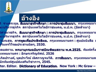 อ้างอิง http://edu.msu.ac.th/seminar สมจิตร เกิดปรางค์ ,  นุตประวีณ์ เลิศกาญจนวัติ .   การสัมมนา .   กรุงเทพมหานคร  :  สำนักพิมพ์ศูนย์ส่งเสริมวิชาการ , 2545 .  ถนอมศรี  จ่างตระกูล .  สัมมนาธุรกิจศึกษา  :  การประชุมสัมมนา .   กรุงเทพมหานคร  : คณะบริหารธุรกิจ  สถาบันเทคโนโลยีราชมงคล ,  ม . ป . ท . ( อัดสำเนา ) ทัศนีย์  วิศาลเวชกิจ .  สัมมนาธุรกิจศึกษา  :   การประชุมสัมมนา .   กรุงเพทมหานคร  : คณะบริหารธุรกิจ  สถาบันเทคโนโลยีราชมงคล ,  ม . ป . ท . ( อัดสำเนา ) ประสงค์  รายณสุข .  การพูดเพื่อประสิทธิผล .   กรุงเทพมหานคร  :  ศูนย์หนังสือ  มหาวิทยาลัย ศรีนครินทรวิโรฒประสานมิตร ,  2530. ราชบัญฑิตยสถาน .  พจนานุกรมฉบับราชบัณฑิตยสถาน พ . ศ . 2525.   พิมพ์ครั้งที่  2.  กรุงเทพมหานคร  :   อักษรเจริญทัศน์ .  2526 Good V. Carter. Editor.  Dictionary of Education .  New York : Mc Graw – Hill, Inc. 1987. 