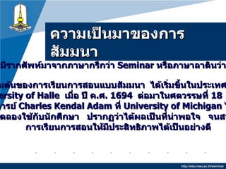 ความเป็นมาของการสัมมนา http://edu.msu.ac.th/seminar Seminar  มีรากศัพท์มาจากภาษากรีกว่า  Seminar   หรือภาษาลาตินว่า  Seminarium จุดเริ่มต้นของการเรียนการสอนแบบสัมมนา  ได้เริ่มขึ้นในประเทศเยอรมัน ที่  University of Halle  เมื่อ ปี ค . ศ .  1694   ต่อมาในศตวรรษที่  18   ค . ศ .  1869 ศาสตราจารย์  Charles Kendal Adam  ที่  University of Michigan  ได้นำวิธีสอน แบบนี้ไปทดลองใช้กับนักศึกษา  ปรากฏว่าได้ผลเป็นที่น่าพอใจ  จนสามารถพัฒนา การเรียนการสอนให้มีประสิทธิภาพได้เป็นอย่างดี 