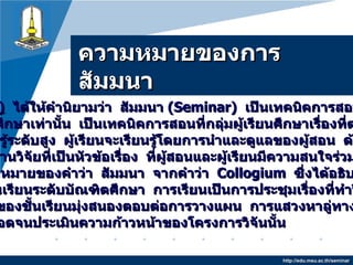 ความหมายของการสัมมȨ http://edu.msu.ac.th/seminar Good  ( 1987 )   ได้ให้คำนิยามว่า   สัมมนา  ( Seminar )   เป็นเทคนิคการสอนที่ไม่ได้ใช้เฉพาะ ระดับบัณฑิตศึกษาเท่านั้น   เป็นเทคนิคการสอนที่กลุ่มผู้เรียนศึกษาเรื่องที่ตนทำวิจัย หรือเป็นความรู้ระดับสูง   ผู้เรียนจะเรียนรู้โดยการนำและดูแลของผู้สอน   ด้วยวิธีการ อภิปรายรายงานวิจัยที่เป็นหัวข้อเรื่อง   ที่ผู้สอนและผู้เรียนมีความสนใจร่วมกัน และให้ดูความหมายของคำว่า   สัมมนา   จากคำว่า   Collogium  ซึ่งได้อธิบายว่า   เป็นการจัดชั้นเรียนระดับบัณฑิตศึกษา   การเรียนเป็นการประชุมเรื่องที่ทำวิจัย   กิจกรรมหลักของชั้นเรียนมุ่งสนองตอบต่อการวางแผน   การแสวงหาลู่ทางการทำวิจัย ให้สำเร็จ   ตลอดจนประเมินความก้าวหน้าของโครงการวิจันนั้น   